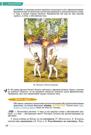 58
×ëåíè ðå÷åííÿ
МІРКУЙМО. У першому реченні виділене сполучення слів є фразеологізмом.
О
О
Фразеологізми за лексичним значенням дорівнюють значенню одного слова,
а тому є одним членом речення. Фразеологізм від зорі до зорі означає
«довго», а отже, є обставиною часу.
Í. Êîõàëü. Ñâіòëî ðîçóìó
III. Як назва картини Наталії Кохаль пов’язана з фразеологізмом «Удень з вогнем
не знайти»? Поясніть, як ви розумієте лексичне значення цього фразеологізму.
Поміркуйте, без чого неможливий процес пізнання світу.
Обставини, виражені одиничними дієприслівниками або дієприслівниковими
зворотами, на письмі виділяємо комами. НАПРИКЛАД: Тонкий лист, облі-
таючи з жовтих дерев, лягає на плечі (О. Гончар).
І. Прочитайте речення. У яких із них виділені слова є обставинами при-
чини, а в яких – обставинами мети? Поставте питання від дієслів-присудків до
обставин.
1. Іøîâ êîáçàð äî Êèєâà òà ñіâ ñïî÷èâàòè (Ò. Øåâ÷åíêî). 2. Õëîïåöü
çàíіìіâ âіä çäèâóâàííÿ (Ä. Òêà÷). 3. Ðîçãóáèâøèñü íà õâèëèíêó, Ìàð-
119
 