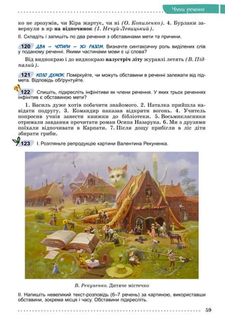 59
×ëåíè ðå÷åííÿ
êî íå çðîçóìіâ, ÷è Êіðà æàðòóє, ÷è íі (Î. Êîïèëåíêî). 4. Áóðëàêè çà-
âåðíóëè â ÿð íà âіäïî÷èíîê (І. Íå÷óé-Ëåâèöüêèé).
ІІ. Складіть і запишіть по два речення з обставинами мети та причини.
ДВА – ЧОТИРИ – УСІ РАЗОМ. Визначте синтаксичну роль виділених слів
у поданому реченні. Якими частинами мови є ці слова?
Âіä âèäíîêðàþ і äî âèäíîêðàþ íàçóñòðі÷ ëіòó æóðàâëі ëåòÿòü (Â. Ïіä-
ïàëèé).
КОЛО ДУМОК. Поміркуйте, чи можуть обставини в реченні залежати від під-
К
К
мета. Відповідь обґрунтуйте.
Спишіть, підкресліть інфінітиви як члени речення. У яких трьох реченнях
інфінітив є обставиною мети?
1. Âàñèëü äóæå õîòіâ ïîáà÷èòè çíàéîìîãî. 2. Íàòàëêà ïðèéøëà íà-
âіäàòè ïîäðóãó. 3. Êîìàíäèð íàêàçàâ âіäêðèòè âîãîíü. 4. Ó÷èòåëü
ïîïðîñèâ ó÷íіâ çàíåñòè êíèæêè äî áіáëіîòåêè. 5. Âîñüìèêëàñíèêè
îòðèìàëè çàâäàííÿ ïðî÷èòàòè ðîìàí Îñèïà Íàçàðóêà. 6. Ìè ç äðóçÿìè
ïîїõàëè âіäïî÷èâàòè â Êàðïàòè. 7. Ïіñëÿ äîùó ïðèáіãëè â ëіñ äіòè
çáèðàòè ãðèáè.
І. Розгляньте репродукцію картини Валентина Рекуненка.
Â. Ðåêóíåíêî. Äèòÿ÷å ìіñòå÷êî
ІІ. Напишіть невеликий текст-розповідь (6–7 речень) за картиною, використавши
обставини, зокрема місця і часу. Обставини підкресліть.
120
121
122
123
 
