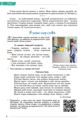 6
Âñòóï
* * *
Ñëîâî íàäòî áàãàòî âàæèòü ó æèòòі. Âîíî âìèòü çìіíþє íàñòðіé, ðî-
áèòü ùàñëèâèì àáî íåùàñëèâèì, ðàäіñíèì ÷è ïðèãíі÷åíèì (Ê. Ìîòðè÷).
* * *
Ñëîâî – öå íàéòîíøèé ðіçåöü, çäàòíèé äîòîðêíóòèñÿ äî íàéíіæíі-
øîї ðèñî÷êè ëþäñüêîãî õàðàêòåðó. Âìіòè êîðèñòóâàòèñÿ íèì – âåëèêå
ìèñòåöòâî. Ñëîâîì ìîæíà ñòâîðèòè êðàñó äóøі, à ìîæíà é ñïîòâîðèòè
її. Òîæ îâîëîäіâàéìî öèì ðіçöåì òàê, ùîá ç-ïіä íàøèõ ðóê âèõîäèëà
òіëüêè êðàñà (Â. Ñóõîìëèíñüêèé).
ß çíàþ ñèëó ñëîâà
Прочитайте народні вислови та вірш Анас-
тасії Дмитрук, що ввійшов до відеоантології укра-
їнської поезії «Сила слова».
Іç äæåðåë íàðîäíîї ìóäðîñòі

 Óäàðèø øàáëåþ – çàæèâå ïіçíî ÷è
ðàíî, óäàðèø ñëîâîì – âі÷íî ÿòðèòèìå
ðàíà.

 ßçèê êіñòîê íå ìàє, àëå êіñòêè ëàìàє.

 Ñëîâî – ÿê ñòðіëà: âèëåòèòü – íå ñïіé-
ìàєø.

 ßêèé ãîëîñ, òàêèé і âіäãîëîñ.

 І âіä ñîëîäêèõ ñëіâ áóâàє ãіðêî.

 Âіä ëàñêàâèõ ñëіâ çàòèõàє ãðіì.

 Чого навчають ці народні вислови?
Ñâіòëîì áóäü
Äîâãî ìîæíà ÷åêàòè çìіí, òà âñі çìіíè ïî÷íóòüñÿ ç òåáå.
Ñåðåä ñіðèõ ãíіòþ÷èõ ñòіí çíàéäè ñèëè, ïîâіð ó ñåáå.
Ðîç’їäàє áðåõíі ñìîëà, ñâіò ðóéíóє áåçæàëüíà ïîâіíü.
Ïðîòè ñâîãî і âñüîãî çëà âіäíàéäè â ñîáі ñâіòëà ïðîìіíü.
Ñâіòëîì áóäü, íå õîâàé ëèöÿ. Çàäèõàєòüñÿ ñâіò âіä çðàäè.
À òè ñâіòëîì áóäü äî êіíöÿ, ïðîòè âіòðó іäè äî ïðàâäè.
Ìіöíî ðóêó ìîþ òðèìàé, íàø âîãîíü íå çóïèíèòü çëèâà.
Îáèðàé ñâіé øëÿõ, âіä÷óâàé, ðîçâ’ÿæè çà ñïèíîþ êðèëà!
Íå ÷åêàé â öüîìó ñâіòі çìіí – óñі çìіíè ïî÷íóòüñÿ ç òåáå.
Íàâіòü ñåðåä íàéâèùèõ ñòіí çíàéäè ñèëè. Ïîâіð ó ñåáå.
À. Äìèòðóê

 Поміркуйте, у чому сила цієї поезії. Послухайте вірш за
QR-кодом. За пошуковим запитом знайдіть в інтернеті
сторінку проєкту «Сила слова» та ознайомтеся з іншими
віршами, що увійшли до відеоантології. Які поезії хотіли б
виконати ви? Чому?
Ó÷åíü-ãàãàóç íåñå ïðàïîð
Óêðàїíè. Ôîòî: Î. Õîìåíêî
(ukrainer.net)
3
 
