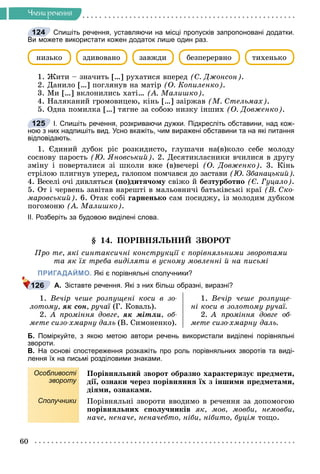 60
×ëåíè ðå÷åííÿ
Спишіть речення, уставляючи на місці пропусків запропоновані додатки.
Ви можете використати кожен додаток лише один раз.
íèçüêî çàâæäè áåçïåðåðâíî òèõåíüêî
çäèâîâàíî
1. Æèòè – çíà÷èòü […] ðóõàòèñÿ âïåðåä (Ñ. Äæîíñîí).
2. Äàíèëî […] ïîãëÿíóâ íà ìàòіð (Î. Êîïèëåíêî).
3. Ìè […] âêëîíèëèñü õàòі… (À. Ìàëèøêî).
4. Íàëÿêàíèé ãðîìîâèöåþ, êіíü […] çàіðæàâ (Ì. Ñòåëüìàõ).
5. Îäíà ïîìèëêà […] òÿãíå çà ñîáîþ íèçêó іíøèõ (Î. Äîâæåíêî).
І. Спишіть речення, розкриваючи дужки. Підкресліть обставини, над кож-
ною з них надпишіть вид. Усно вкажіть, чим виражені обставини та на які питання
відповідають.
1. Єäèíèé äóáîê ðіñ ðîçêèäèñòî, ãëóøà÷è íà(â)êîëî ñåáå ìîëîäó
ñîñíîâó ïàðîñòü (Þ. ßíîâñüêèé). 2. Äåñÿòèêëàñíèêè â÷èëèñÿ â äðóãó
çìіíó і ïîâåðòàëèñÿ çі øêîëè âæå (â)âå÷åðі (Î. Äîâæåíêî). 3. Êіíü
ñòðіëîþ ïëèãíóâ óïåðåä, ãàëîïîì ïîì÷àâñÿ äî çàñòàâè (Þ. Çáàíàöüêèé).
4. Âåñåëі î÷і äèâëÿòüñÿ (ïî)äèòÿ÷îìó ñâіæî é áåçòóðáîòíî (Є. Ãóöàëî).
5. Îò і ÷åðâåíü çàâіòàâ íàðåøòі â ìàëüîâíè÷і áàòüêіâñüêі êðàї (Â. Ñêî-
ìàðîâñüêèé). 6. Îòàê ñîáі ãàðíåíüêî ñàì ïîñèäæó, іç ìîëîäèì äóáêîì
ïîãîìîíþ (À. Ìàëèøêî).
ІІ. Розберіть за будовою виділені слова.
§ 14. ÏÎÐІÂÍßËÜÍÈÉ ÇÂÎÐÎÒ
Ïðî òå, ÿêі ñèíòàêñè÷íі êîíñòðóêöії є ïîðіâíÿëüíèìè çâîðîòàìè
òà ÿê їõ òðåáà âèäіëÿòè â óñíîìó ìîâëåííі é íà ïèñüìі
ПРИГАДАЙМО. Які є порівняльні сполучники?
А. Зіставте речення. Які з них більш образні, виразні?
1. Âå÷іð ÷åøå ðîçïóùåíі êîñè â çî-
ëîòîìó, ÿê ñîí, ðó÷àї (Ã. Êîâàëü).
2. À ïðîìіííÿ äîâãå, ÿê ìіòëè, îá-
ìåòå ñèçî-õìàðíó äàëü (Â. Ñèìîíåíêî).
1. Âå÷іð ÷åøå ðîçïóùå-
íі êîñè â çîëîòîìó ðó÷àї.
2. À ïðîìіííÿ äîâãå îá-
ìåòå ñèçî-õìàðíó äàëü.
Б. Поміркуйте, з якою метою автори речень використали виділені порівняльні
звороти.
В. На основі спостереження розкажіть про роль порівняльних зворотів та виді-
лення їх на письмі розділовими знаками.
Особливості
звороту
Ïîðіâíÿëüíèé çâîðîò îáðàçíî õàðàêòåðèçóє ïðåäìåòè,
äії, îçíàêè ÷åðåç ïîðіâíÿííÿ їõ ç іíøèìè ïðåäìåòàìè,
äіÿìè, îçíàêàìè.
Сполучники Ïîðіâíÿëüíі çâîðîòè ââîäèìî â ðå÷åííÿ çà äîïîìîãîþ
ïîðіâíÿëüíèõ ñïîëó÷íèêіâ ÿê, ìîâ, ìîâáè, íåìîâáè,
íà÷å, íåíà÷å, íåíà÷åáòî, íіáè, íіáèòî, áóöіì òîùî.
124
125
126
 