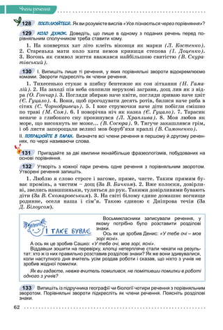 62
×ëåíè ðå÷åííÿ
ПОСПІЛКУЙТЕСЯ. Як ви розумієте вислів «Усе пізнається через порівняння»?
КОЛО ДУМОК. Доведіть, що лише в одному з поданих речень перед по-
рівняльним сполучником треба ставити кому.
1. Íà êîíâåðòàõ õàò ëіòî êëåїòü âіêîíöÿ ÿê ìàðêè (Ë. Êîñòåíêî).
2. Ñòàðåíüêà ìàòè êîëî õàòè íåìîâ êðèíèöÿ ñòåïîâà (І. Äîöåíêî).
3. Âîãîíü ÿê ñèìâîë æèòòÿ ââàæàâñÿ íàéáіëüøîþ ñâÿòіñòþ (Â. Ñêóðà-
òіâñüêèé).
І. Випишіть лише ті речення, у яких порівняльні звороти відокремлюємо
комами. Звороти підкресліть як члени речення.
1. Òèõåñåíüêî ñòóêàє â øèáêó áåíòåæíå ÿê ñîí çіòõàííÿ (Í. Ãàìà-
ëіé). 2. Íà çàõîäі ïіâ íåáà îõîïèëè íåðóõîìі çàãðàâè, äîù ëèâ ÿê ç âіä-
ðà (Î. Ãîí÷àð). 3. Ïîãëÿäè çáèðàþ íà÷å êâіòè, ïîãëÿäè çðèâàþ íà÷å öâіò
(Є. Ãóöàëî). 4. Âîíè, ùîá ïðîãîäóâàòè äåñÿòü ðîòіâ, áèëèñÿ íà÷å ðèáà â
ñіòÿõ (Ñ. ×îðíîáðèâåöü). 5. І âæå ñòðóìî÷êè íà÷å äіòè ïîáіãëè ñìіøíî
ïî òðàâі (Ì. Ñîì). 6. І íîâîðі÷íà íі÷ ÿê êàçêà (Є. Ãóöàëî). 7. Òàðàñèê
íåíà÷å ç ãëèáîêîãî ñíó ïðîêèíóâñÿ (Ë. Õðàïëèâà). 8. Ìîÿ ëþáîâ ÿê
ìîðå, ùî âèñîõíóòü íå ìîæå... (Â. Ñîñþðà). 9. Òÿãó÷å çàêàøëÿâñÿ ãðіì,
і îá ëèñòÿ çàïîðîùàëè âåëèêі ìîâ áîðóá’ÿõè êðàïëі (Â. Ñèìîíåíêî).
ІІ. ПОПРАЦЮЙТЕ В ПАРАХ. Визначте всі члени речення в першому й другому речен-
нях, по черзі називаючи слова.
Пригадайте за дві хвилини якнайбільше фразеологізмів, побудованих на
основі порівняння.
Утворіть з кожної пари речень одне речення з порівняльним зворотом.
Утворені речення запишіть.
1. Ëþáëþ ÿ ñëîâî ñòðîãå і âàãîìå, ïðÿìå, ÷èñòå. Òàêèì ïðÿìèì áó-
âàє ïðîìіíü, à ÷èñòèì – äîù (Çà Â. Áè÷êîì). 2. Âæå êîëîñêè, äîâіðëè-
âі, çâåëèñü íàâøïèíüêè, òóëÿòüñÿ äî ðóê. Òàêèìè äîâіðëèâèìè áóâàþòü
äіòè (Çà Â. Ñêîìàðîâñüêèì). 3. Íà ñâіòі áіëîìó єäèíå äîìàøíє âîãíèùå
ðîäèííå, îñåëÿ íàøà і ñіì’ÿ. Òàêîþ єäèíîþ є Äíіïðîâà òå÷іÿ (Çà
Ä. Áіëîóñîì).
Восьмикласники записували речення, у
якому потрібно було розставити розділові
знаки.
Ось як це зробив Денис: «У тебе очі – мов
зорі ясні».
А ось як це зробив Сашко: «У тебе очі, мов зорі, ясні».
Віддавши зошити на перевірку, хлопці нетерпляче стали чекати на резуль-
тат: хто ж із них правильно розставив розділові знаки? Як же вони здивувалися,
коли наступного дня вчитель усім роздав роботи і сказав, що ніхто з учнів не
зробив жодної помилки.
Як ви гадаєте, невже вчитель помилився, не помітивши помилки в роботі
одного з учнів?
Випишіть із підручника географії чи біології чотири речення з порівняльним
зворотом. Порівняльні звороти підкресліть як члени речення. Поясніть розділові
знаки.
128
129
130
131
132
133
 