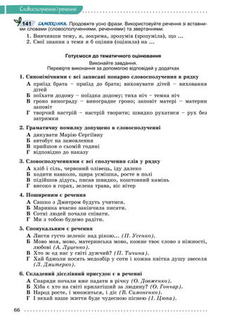 66
Ñëîâîñïîëó÷åííÿ i ðå÷åííÿ
САМООЦІНКА. Продовжте усно фрази. Використовуйте речення зі вставни-
ми словами (словосполученнями, реченнями) та звертаннями.
1. Âèâ÷èâøè òåìó, ÿ, çîêðåìà, çðîçóìіâ (çðîçóìіëà), ùî ...
2. Ñâîї çíàííÿ ç òåìè ÿ á îöіíèâ (îöіíèëà) íà ...
Готуємося до тематичного оцінювання
Виконайте завдання.
Перевірте виконання за допомогою відповідей у додатках
1. Ñèíîíіìі÷íèìè є âñі çàïèñàíі ïîïàðíî ñëîâîñïîëó÷åííÿ â ðÿäêó
À ïðèїçä áðàòà – ïðèїçä äî áðàòà; âèõîâóâàòè äіòåé – âèõîâàííÿ
äіòåé
Á ïîїõàòè äîäîìó – ïîїçäêà äîäîìó; òèõà íі÷ – òåìíà íі÷
Â ãðîíî âèíîãðàäó – âèíîãðàäíå ãðîíî; çàïîâіò ìàòåðі – ìàòåðèí
çàïîâіò
Ã òâîð÷èé íàñòðіé – íàñòðіé òâîðèòè; øâèäêî ðóõàòèñÿ – ðóõ áåç
çàòðèìêè
2. Ãðàìàòè÷íó ïîìèëêó äîïóùåíî â ñëîâîñïîëó÷åííі
À äÿêóâàòè Ìàðіþ Ñåðãіїâíó
Á àâòîáóñ íà çàìîâëåííÿ
Â ïðèéøîâ î ñüîìіé ãîäèíі
Ã âіäïîâіäíî äî íàêàçó
3. Ñëîâîñïîëó÷åííÿìè є âñі ñïîëó÷åííÿ ñëіâ ó ðÿäêó
À õëіá і ñіëü, ÷åðâîíèé îëіâåöü, іäó äàëåêî
Á õîäèòè íàâêîëî, ùèðà óñìіøêà, ðîñòå â ïîëі
Â ïіäіéøîâ äіäóñü, ïèñàâ øâèäêî, êîøòîâíèé êàìіíü
Ã âèñîêî â ãîðàõ, çåëåíà òðàâà, âіє âіòåð
4. Ïîøèðåíèì є ðå÷åííÿ
À Ñàøêî ç Äìèòðîì áóäóòü ó÷èòèñÿ.
Á Ìàðèíêà â÷àñíî çàêіí÷èëà ïèñàòè.
Â Ñîòíі ëþäåé ïî÷àëè ñïіâàòè.
Ã Ìè ç òîáîþ áóäåìî ðàäіòè.
5. Ñïîíóêàëüíèì є ðå÷åííÿ
À Ëèñòÿ ãóñòî çåëåíіє íàä ðіêîþ... (Ï. Óñåíêî).
Á Ìîâî ìîÿ, ìîâî, ìàòåðèíñüêà ìîâî, êîæíå òâîє ñëîâî ç íіæíîñòі,
ëþáîâі (À. Ëóöåíêî).
Â Õòî æ îä íàñ ó ñâіòі äóæ÷èé? (Ï. Òè÷èíà).
Ã Õàé áäæîëè íîñÿòü ìåäîçáіð ó ñîòè і êîæíà êâіòêà äóøó çâåñåëÿ
(Ë. Äìèòåðêî).
6. Ñêëàäåíèé äієñëіâíèé ïðèñóäîê є â ðå÷åííі
À Ñíàðÿäè ïî÷àëè âæå ïàäàòè â ðі÷êó (Î. Äîâæåíêî).
Á Õіáà є õòî íà ñâіòі êðèëàòіøèé çà ëþäèíó? (Î. Ãîí÷àð).
Â Íàðîä ðîñòå, і ìíîæèòüñÿ, і äіє (Â. Ñèìîíåíêî).
Ã І íåõàé íàøå æèòòÿ áóäå ÷óäåñíîþ ïіñíåþ (І. Öþïà).
141
 