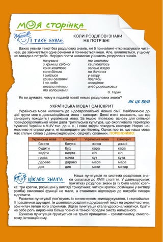 КОЛИ РОЗДІЛОВІ ЗНАКИ
НЕ ПОТРІБНІ
Важко уявити текст без розділових знаків, які б принаймні чітко вказували чита-
чеві, де закінчується одне речення й починається інше. Але, виявляється, у цьому
не завжди є потреба. Нерідко поети навмисне уникають розділових знаків.
напувала
з криниці срібної
коня жовтого
коня білого
і зміїлися
гриви світляні
і на небо
лягали тінями
то волошками
то ожинами
хвилювалось
зелене озеро
на долонях
у вітру
погляди
зосенілих
очей ромашкових
О. Гаран
Як ви думаєте, чому в поданій поезії немає розділових знаків?
ЯК ЦЕ БУЛО
УКРАЇНСЬКА МОВА І САНСКРИТ
Українська мова належить до індоєвропейської мовної сім’ї. Найближчою до
цієї групи мов є давньоіндійська мова - санскрит. Деякі вчені вважають, що від
санскриту походить і українська мова. За іншою гіпотезою, основу для спільної
праіндоєвропейської мови дала трипільська культура, що охоплювала територію
сучасної України в V–IV тис. до н. е., і саме звідси походить санскрит. Наразі не-
можливо ні спростувати, ні підтвердити цю гіпотезу. Однак про те, що наша мова
має спільні слова з давньоіндійською, свідчать словники. ПОРІВНЯЙМО:
Українська мова Санскрит Українська мова Санскрит
багато багута жінка джані
будити буд кара кара
видіти видіта кіл кіл
грива грива кут кута
дерево дараво мара мара
див див мати матар
Наша пунктуація як система розділових зна-
ків склалася до ХVІІІ століття. У давньоруських
пам’ятках розділові знаки (а їх було мало: крап-
ка; три крапки, розміщені у вигляді трикутника; чотири крапки, розміщені у вигляді
ромба) смислової функції не мали, а ставилися відповідно до потреби писаря
відпочити.
Розвиток пунктуації пов’язують із виникненням книгодрукування, і «винайшли»
її працівники друкарні. Їм довелося розділяти друкований текст на окремі частини,
аби читач легше його сприймав. Відтак пунктуація стала удосконалюватися, брати
на себе роль виразника більш повної й точної передачі змісту написаного.
Сучасна пунктуація ґрунтується на трьох принципах – граматичному, смисло-
вому, інтонаційному.
 