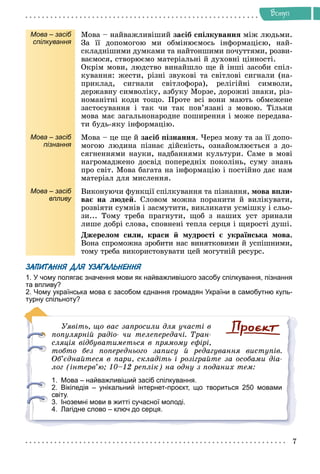 Âñòóï
Мова – засіб
спілкування
Ìîâà – íàéâàæëèâіøèé çàñіá ñïіëêóâàííÿ ìіæ ëþäüìè.
Çà її äîïîìîãîþ ìè îáìіíþєìîñü іíôîðìàöієþ, íàé-
ñêëàäíіøèìè äóìêàìè òà íàéòîíøèìè ïî÷óòòÿìè, ðîçâè-
âàєìîñÿ, ñòâîðþєìî ìàòåðіàëüíі é äóõîâíі öіííîñòі.
Îêðіì ìîâè, ëþäñòâî âèíàéøëî ùå é іíøі çàñîáè ñïіë-
êóâàííÿ: æåñòè, ðіçíі çâóêîâі òà ñâіòëîâі ñèãíàëè (íà-
ïðèêëàä, ñèãíàëè ñâіòëîôîðà), ðåëіãіéíі ñèìâîëè,
äåðæàâíó ñèìâîëіêó, àçáóêó Ìîðçå, äîðîæíі çíàêè, ðіç-
íîìàíіòíі êîäè òîùî. Ïðîòå âñі âîíè ìàþòü îáìåæåíå
çàñòîñóâàííÿ і òàê ÷è òàê ïîâ’ÿçàíі ç ìîâîþ. Òіëüêè
ìîâà ìàє çàãàëüíîíàðîäíå ïîøèðåííÿ і ìîæå ïåðåäàâà-
òè áóäü-ÿêó іíôîðìàöіþ.
Мова – засіб
пізнання
Ìîâà – öå ùå é çàñіá ïіçíàííÿ. ×åðåç ìîâó òà çà її äîïî-
ìîãîþ ëþäèíà ïіçíàє äіéñíіñòü, îçíàéîìëþєòüñÿ ç äî-
ñÿãíåííÿìè íàóêè, íàäáàííÿìè êóëüòóðè. Ñàìå â ìîâі
íàãðîìàäæåíî äîñâіä ïîïåðåäíіõ ïîêîëіíü, ñóìó çíàíü
ïðî ñâіò. Ìîâà áàãàòà íà іíôîðìàöіþ і ïîñòіéíî äàє íàì
ìàòåðіàë äëÿ ìèñëåííÿ.
Мова – засіб
впливу
Âèêîíóþ÷è ôóíêöії ñïіëêóâàííÿ òà ïіçíàííÿ, ìîâà âïëè-
âàє íà ëþäåé. Ñëîâîì ìîæíà ïîðàíèòè é âèëіêóâàòè,
ðîçâіÿòè ñóìíіâ і çàñìóòèòè, âèêëèêàòè óñìіøêó і ñëüî-
çè... Òîìó òðåáà ïðàãíóòè, ùîá ç íàøèõ óñò çðèíàëè
ëèøå äîáðі ñëîâà, ñïîâíåíі òåïëà ñåðöÿ і ùèðîñòі äóøі.
Äæåðåëîì ñèëè, êðàñè é ìóäðîñòі є óêðàїíñüêà ìîâà.
Âîíà ñïðîìîæíà çðîáèòè íàñ âèíÿòêîâèìè é óñïіøíèìè,
òîìó òðåáà âèêîðèñòîâóâàòè öåé ìîãóòíіé ðåñóðñ.
ЗАПИТАННЯ ДЛЯ УЗАГАЛЬНЕННЯ
1. У чому полягає значення мови як найважливішого засобу спілкування, пізнання
та впливу?
2. Чому українська мова є засобом єднання громадян України в самобутню куль-
турну спільноту?
Óÿâіòü, ùî âàñ çàïðîñèëè äëÿ ó÷àñòі â
ïîïóëÿðíіé ðàäіî- ÷è òåëåïåðåäà÷і. Òðàí-
ñëÿöіÿ âіäáóâàòèìåòüñÿ â ïðÿìîìó åôіðі,
òîáòî áåç ïîïåðåäíüîãî çàïèñó é ðåäàãóâàííÿ âèñòóïіâ.
Îá’єäíàéòåñÿ â ïàðè, ñêëàäіòü і ðîçіãðàéòå çà îñîáàìè äіà-
ëîã (іíòåðâ’þ; 10–12 ðåïëіê) íà îäíó ç ïîäàíèõ òåì:
1. Мова – найважливіший засіб спілкування.
2. Вікіпедія – унікальний інтернет-проєкт, що твориться 250 мовами
світу.
3. Іноземні мови в житті сучасної молоді.
4. Лагідне слово – ключ до серця.
 
