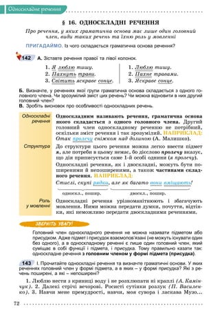 72
Îäíîñêëàäíå ðå÷åííÿ
§ 16. ÎÄÍÎÑÊËÀÄÍІ ÐÅ×ÅÍÍß
Ïðî ðå÷åííÿ, ó ÿêèõ ãðàìàòè÷íà îñíîâà ìàє ëèøå îäèí ãîëîâíèé
÷ëåí, âèäè òàêèõ ðå÷åíü òà їõíþ ðîëü ó ìîâëåííі
ПРИГАДАЙМО. Із чого складається граматична основа речення?
А. Зіставте речення правої та лівої колонок.
1. ß ëþáëþ òèøó.
2. Ïàõíóòü
ó òðàâè.
3. Ñâіòèòü ÿñêðàâå ñîíöå.
1. Ëþáëþ òèøó.
2. Ïàõíå òðàâàìè.
3. ßñêðàâå ñîíöå.
Б. Визначте, у реченнях якої групи граматична основа складається з одного го-
ловного члена. Чи зрозумілий зміст цих речень? Чи можна відновити в них другий
головний член?
В. Зробіть висновок про особливості односкладних речень.
Односкладні
речення
Îäíîñêëàäíèì íàçèâàþòü ðå÷åííÿ, ãðàìàòè÷íà îñíîâà
ÿêîãî ñêëàäàєòüñÿ ç îäíîãî ãîëîâíîãî ÷ëåíà. Äðóãèé
ãîëîâíèé ÷ëåí îäíîñêëàäíîìó ðå÷åííþ íå ïîòðіáíèé,
îñêіëüêè çìіñò ðå÷åííÿ і òàê çðîçóìіëèé. ÍÀÏÐÈÊËÀÄ:
Îòàê ïðîëå÷ó ñíіæêîì íàä äîëèíîþ (À. Ìàëèøêî).
Структура Äî ñòðóêòóðè öüîãî ðå÷åííÿ ìîæíà ëåãêî ââåñòè ïіäìåò
ÿ, àëå ïîòðåáè â öüîìó íåìàє, áî äієñëîâî ïðîëå÷ó âêàçóє,
ùî äіÿ ïðèïèñóєòüñÿ ñàìå 1-é îñîáі îäíèíè (ÿ ïðîëå÷ó).
Îäíîñêëàäíі ðå÷åííÿ, ÿê і äâîñêëàäíі, ìîæóòü áóòè ïî-
øèðåíèìè é íåïîøèðåíèìè, à òàêîæ ÷àñòèíàìè ñêëàä-
íîãî ðå÷åííÿ. ÍÀÏÐÈÊËÀÄ:
Ñòèñëі, ñêóïі ðÿäêè, àëå ÿê áàãàòî âîíè âìіùàþòü!
îäíîñêë., ïîøèð. äâîñêë., ïîøèð.
Роль
у мовленні
Îäíîñêëàäíі ðå÷åííÿ óðіçíîìàíіòíþþòü і çáàãà÷óþòü
ìîâëåííÿ. Íèìè ìîæíà ïåðåäàòè äóìêè, ïî÷óòòÿ, âіäòіí-
êè, ÿêі íåìîæëèâî ïåðåäàòè äâîñêëàäíèìè ðå÷åííÿìè.
Головний член односкладного речення не можна називати підметом або
присудком. Адже підмет і присудок взаємопов’язані (не можуть існувати один
без одного), а в односкладному реченні є лише один головний член, який
суміщає в собі функції і підмета, і присудка. Тому правильно казати так:
односкладне речення з головним членом у формі підмета (присудка).
I. Прочитайте односкладні речення та визначте граматичні основи. У яких
реченнях головний член у формі підмета, а в яких – у формі присудка? Які з ре-
чень поширені, а які – непоширені?
1. Ëþáëþ íåñòè ç êðèíèöі âîäó і íå ðîçõëþïàòè íі êðàïëі (À. Êàìіí-
÷óê). 2. Äàëåêі ñòðі÷і âå÷îðîâі. Ðîñèñòі ñóòіíêè ðîçëóê (Ï. Âàñèëåí-
êî). 3. Íàâ÷è ìåíå ïðåìóäðîñòі, íàâ÷è, ìîÿ ñóâîðà і ëàñêàâà Ìóçî...
142
143
 
