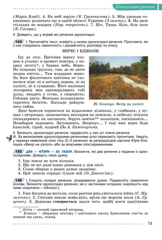 Îäíîñêëàäíå ðå÷åííÿ
(Ìàðіÿ Âëàä). 4. Íà íåáі çîðіëî (Ê. Ãðèíåâè÷åâà). 5. Çáіð óðîæàþ ñî-
íÿøíèêó ðîçïî÷àòî ùå â îäíіé îáëàñòі Óêðàїíè (Ç ãàçåòè). 6. Íà äâîõ
ñòіëüöÿõ íå âñèäèø (Íàð. òâîð÷іñòü). 7. Íі÷. Òèøà. Áіëå, áіëå ïîëå
(Â. Ñîñþðà).
ІІ. Доведіть, що у вправі всі речення односкладні.
І. Прочитайте текст, знайдіть у ньому односкладні речення. Простежте, які
з них створюють лаконічність і динамічність розповіді чи опису.
ÂÅÐÅÑ І ÁÄÆÎËÈ
Іäó äî ëіñó. Öâіòіííÿ âåðåñó â÷ó-
âàþ â óñüîìó: â àðîìàòі ïîâіòðÿ, ó ïî-
äèõó ëåãîòó*, ó áàðâàõ íåáà. Âåðåñ.
Íà ïіùàíèõ ґðóíòàõ, òàì, äå íå öâіòå
æîäíà êâіòêà... Òàì âëàäàðþє âåðåñ.
Îä éîãî ôіîëåòîâîãî öâіòіííÿ íå ñõî-
âàòèñÿ íіäå: íі â çàòіíêó äåðåâà, íі íà
óçëіññі, íі â ãóùàâèíі. Éîãî ìàëåíüêі
ëіõòàðèêè ìîâ ïðîñâåðäëþþòü òîáі
äóøó, âõîäÿòü ó єñòâî, ó ñâіäîìіñòü.
Ãåéçåðè öâіòó. Ôîíòàíè õîëîäíóâàòî-
ãàðÿ÷îãî áàãàòòÿ. Êàñêàäè ðàéäóæ-
íîãî ñÿéâà.
Äèêі áäæîëè ïîðàþòüñÿ íà âіääàëåíèõ äіëÿíêàõ, ó ãëèáèíàõ, ó ïó-
ùàõ і íåòðèùàõ, çàïàñàþ÷èñü íåêòàðîì íà çèìіâëþ, à ñâіéñüêі ëіòóíêè
ãîñïîäàðþþòü íà îêîëèöÿõ, áåðóòü âçÿòîê** ïîõàïöåì, ïîñïіøàþòü...
Íåçàáàðîì çàäîùèòü. Çàòóìàíèòü. Çàãðîçóє... І òîäі âæå âåðåñ áóäå
áëÿêëèé, ñіðèé, íóäíèé (Çà À. Êàìіí÷óêîì).
ІІ. Випишіть односкладні речення, підкресліть у них усі члени речення.
ІІІ. За виписаними односкладними реченнями усно перекажіть прочитане. Уведіть
у переказ невеликий опис лісу (2–3 речення) за репродукцією картини Юрія Кла-
поуха «Вечір на узліссі» або за власними спостереженнями.
ДВА – ЧОТИРИ – УСІ РАЗОМ. Визначте, які два речення з поданих є одно-
складними. Доведіть свою думку.
1. Іùå çåìëÿ íå õî÷å õîëîäіâ.
2. Ùå íå âñі ðîçâ’ÿçàíî ðіâíÿííÿ ó öіì ñâіòі.
3. Ñëîâà çáèðàþ ó ðàçêè äóìîê ùîäåííî.
4. Öåé ëèïåíü ñïðàâäі òіëüêè ìіé (Î. Äîâãîï’ÿò).
І. Спишіть складні речення, розкриваючи дужки. Підкресліть граматичні
основи. Визначте односкладні речення, які є частинами складних (надпишіть над
ними скорочено – односкл.).
1. Óæå éøëîñÿ äî âåñіëëÿ, êîëè ðàïòîì ðî(ç,ñ)ïî÷àëàñÿ âіéíà (Ñ. Ìó-
çè÷åíêî). 2. Ñíіãàìè çåìëþ çàì(å,è)ëî, ÿðіëè ùå ìîðîçіâ æàëà (À. Ëó-
öåíêî). 3. Äåðæàâà ñòâîðþєòüñÿ çàäëÿ òîãî, ùî(á) æèòè ùàñ(ò)ëèâî
* Ëåãіò – ëåãêèé ïðèєìíèé âіòåðåöü.
** Âçÿòîê – çáèðàííÿ íåêòàðó і êâіòêîâîãî ïèëêó áäæîëèíîþ ñіì’єþ çà
ïåâíèé ÷àñ (äåíü, ñåçîí).
144
Þ. Êëàïîóõ. Âå÷іð íà óçëіññі
у
145
146
 