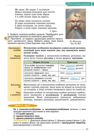 Îäíîñêëàäíå ðå÷åííÿ
Íå çíàþ. Íå âіäàþ. І êîëіíêóþ
Ïåðåä âіäîìèì (âіäîìèì äëÿ êîãî?).
Ñâîєìó êîíåâі êóþ ñâîþ çáðóþ
І â ãóáè öіëóþ çîðþ íà äîðîãó.
Òà çíàþ: ìåíå êîëèñàëà êàëèíà
Â êðàþ êàëèíîâіì òîíêèìè ðóêàìè,
І êðîâ êàëèíîâà, ÿê ïіñíÿ єäèíà,
Ãîðèòü â ìîїì ñåðöі ãіðêèìè çіðêàìè.
І. Äðà÷
ІІ. Знайдіть означено-особові речення. Перебудуйте усно
односкладні речення на синонімічні двоскладні.
ІІІ. Простежте, чи надають односкладні речення лаконіч-
ності, динамічності віршу. Виберіть рядок, яким можна
підписати картину Олега Шупляка «Іду на Ви!».
Неозначено-
особові
Íåîçíà÷åíî-îñîáîâèìè íàçèâàþòü îäíîñêëàäíі ðå÷åííÿ,
ãîëîâíèé ÷ëåí ÿêèõ îçíà÷àє äіþ, ÿêó âèêîíóþòü íåâèç-
íà÷åíі îñîáè.
Форми
вираження
Ãîëîâíèì ÷ëåíîì ó íåîçíà÷åíî-îñîáîâèõ ðå÷åííÿõ ìî-
æóòü áóòè òіëüêè äієñëîâà â òàêèõ ôîðìàõ ìíîæèíè:
Ôîðìè äієñëîâà Ïðèêëàäè
3-òÿ îñîáà ìíîæèíè òåïåðіø-
íüîãî ÷è ìàéáóòíüîãî ÷àñó
(óÿâíèé ïіäìåò – âîíè)
Óæå çáèðàþòü óðîæàé.
Ñêîðî çáåðóòü óðîæàé.
ìíîæèíà ìèíóëîãî ÷àñó
(óÿâíі ïіäìåòè – âîíè, ìè, âè)
Óæå çіáðàëè âðîæàé.
ìíîæèíà óìîâíîãî ñïîñîáó
(óÿâíі ïіäìåòè – âîíè, ìè, âè)
Øâèäøå çіáðàëè á óðî-
á
æàé.
Виконавці
дії
Âèêîíàâöіâ äії â íåîçíà÷åíî-îñîáîâèõ ðå÷åííÿõ íå íàçè-
âàєìî ç ðіçíèõ ïðè÷èí. Іíîäі âîíè íå âіäîìі çà êіëüêіñòþ
òà ñêëàäîì, à іíîäі õî÷åìî çîñåðåäèòè óâàãó íà ñàìіé äії.
Роль
у мовленні
Îçíà÷åíî-îñîáîâі òà íåîçíà÷åíî-îñîáîâі ðå÷åííÿ çäåáіëü-
øîãî âæèâàєìî â õóäîæíüîìó é ðîçìîâíîìó ñòèëÿõ
ìîâëåííÿ. Âîíè äîïîìàãàþòü óíèêíóòè íåáàæàíîãî
ïîâòîðó, íàäàþòü ðîçïîâіäі ëàêîíі÷íîñòі, äèíàìі÷íîñòі.
Не є означено-особовими чи неозначено-особовими речення, у яких
присудки виражено дієсловами в таких формах:
1) 3-ї особи однини;
2) однини минулого часу;
3) однини умовного способу.
НАПРИКЛАД: 1. Дивиться цікавий фільм. 2. Дивився цікавий фільм. 3. Ди-
вився б цікавий фільм. Це двоскладні речення з пропущеним підметом,
який відновлюємо з контексту.
Î. Øóïëÿê.
Іäó íà Âè!
 