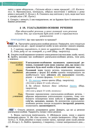 80
Îäíîñêëàäíå ðå÷åííÿ
öâіòó ç ìåíå îáòðóñèëè… Ñêіëüêè ÿáëóê ç ìåíå ïðîäàëè!.. (Ë. Êîñòåí-
êî). 5. Ïðîêèíóëàñÿ, ïîñíіäàëà, çіáðàëà íàïëі÷íèê і âèéøëà ç äîìó
ðіâíî î âîñüìіé (І. Öіëèê). 6. Ñïèíþñü íàä êâіòêîþ ó ëóçі, âîäè íàï’þñÿ
ç äæåð(å,è)ëà (Ì. Ëóêіâ).
ІІ. Складіть і запишіть 2 смс-повідомлення, які за будовою були б означено-осо-
бовими реченнями.
§ 18. ÓÇÀÃÀËÜÍÅÍÎ-ÎÑÎÁÎÂІ ÐÅ×ÅÍÍß
Ïðî îäíîñêëàäíі ðå÷åííÿ, ó ÿêèõ ãîëîâíèé ÷ëåí ðå÷åííÿ
îçíà÷àє äіþ, ùî âëàñòèâà áóäü-ÿêіé îñîáі é ñïðèéìàєòüñÿ
óçàãàëüíåíî
ПРИГАДАЙМО. Що таке прислів’я та приказки?
А. Прочитайте узагальнено-особові речення. Поміркуйте, кого стосується
означувана в них дія – однієї конкретної особи чи всіх загалом і кожного зокрема.
1. І ÷óæîìó íàó÷àéòåñü, é ñâîãî íå öóðàéòåñü (Ò. Øåâ÷åíêî).
2. Ëîâè ðèáó íå íà ñêîâîðîäі, à ó âîäі (Íàð. òâîð÷іñòü).
Б. З’ясуйте спосіб вираження головного члена речення (частина мови, особа, число).
В. Зробіть висновок про особливості узагальнено-особових речень, їхню роль
у мовленні.
Узагальнено-
особові
Óçàãàëüíåíî-îñîáîâèìè íàçèâàþòü îäíîñêëàäíі ðå-
÷åííÿ, ãîëîâíèé ÷ëåí ÿêèõ îçíà÷àє äіþ, ùî ìîæå ñòî-
ñóâàòèñÿ áóäü-ÿêîї îñîáè â áóäü-ÿêèé ìîìåíò ÷àñó.
Форми
вираження
Ãîëîâíèé ÷ëåí òàêèõ ðå÷åíü ïåðåâàæíî âèðàæåíî
äієñëîâîì ó ôîðìі 2-ї îñîáè îäíèíè òåïåðіøíüîãî ÷è
ìàéáóòíüîãî ÷àñó äіéñíîãî àáî íàêàçîâîãî ñïîñîáó,
ðіäøå – â іíøèõ ôîðìàõ. ÍÀÏÐÈÊËÀÄ:
1. Íå íàâ÷èø âîâêà îðàòè (Íàð. òâîð÷іñòü).
(Äієñëîâî ó ôîðìі 2-ї îñîáè îäíèíè)
2. Çà îäíîãî áèòîãî äâîõ íåáèòèõ äàþòü (Íàð.
òâîð÷іñòü).
(Äієñëîâî ó ôîðìі 3-ї îñîáè ìíîæèíè)
Роль
у мовленні
Îñíîâíå ïðèçíà÷åííÿ óçàãàëüíåíî-îñîáîâèõ ðå÷åíü –
îáðàçíå âèðàæåííÿ óçàãàëüíåíèõ ñóäæåíü, òîìó îñî-
áëèâîãî ïîøèðåííÿ âîíè íàáóëè â ïðèêàçêàõ, ïðè-
ñëіâ’ÿõ, çàãàäêàõ, êàçêàõ. Çà äîïîìîãîþ óçàãàëüíåíî-
îñîáîâèõ ðå÷åíü òàêîæ ñêëàäàþòü іíñòðóêöії, ðåöåïòè,
ïîçíà÷àþòü çàêîíîìіðíîñòі.
І. Спишіть речення, розкриваючи дужки. Доведіть, що всі ці речення
узагальнено-особові. Підкресліть головні члени речення.
1. Âîâêà ïàñòóõîì (íå)ñòàâëÿòü. 2. (Íå)õâàëè êîíÿ, ïîêè ç äîðîãè
(íå)âåðí(å,è)øñÿ. 3. ßê ñіíî êîñÿòü, òî äîùіâ (íå)ïðîñÿòü (Íàð. òâîð-
÷іñòü). 4. Ïë(å,è)êàéìî â ñåðöі êîæíå ãðîíî, ïðîçîðå äèâî êàë(å,è)íîâå
(Ä. Áіëîóñ). 5. Ëþáіòü òðàâèíêó, і òâàðèíêó, і ñîíöå çàâòðàøíüîãî äíÿ...
162
163
 