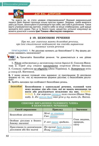 82
Îäíîñêëàäíå ðå÷åííÿ
Чи знаєте ви, як стати цікавим співрозмовником? Відомий американський
педагог Дейл Карнегі пропонує кілька простих правил. Зокрема, треба виявляти
увагу до інших, заохочувати їх розповідати про себе, свої хобі й досягнення. Також
варто утримуватися від критики, ставити себе на місце співбесідника, щоб краще
зрозуміти його думки. Про ці та багато інших «рецептів» успішної комунікації ви
можете дізнатися з книжки Іржі Томана «Мистецтво говорити».
§ 19. ÁÅÇÎÑÎÁÎÂІ ÐÅ×ÅÍÍß
Ïðî òå, ÿêå çíà÷åííÿ ìàþòü áåçîñîáîâі ðå÷åííÿ,
ïðî їõíі ñòèëіñòè÷íі îñîáëèâîñòі òà ñïîñîáè âèðàæåííÿ
ãîëîâíèõ ÷ëåíіâ ðå÷åííÿ
ПРИГАДАЙМО. 1. Які дієслова належать до безособових? 2. Яку форму діє-
слова називають неозначеною?
А. Прочитайте безособові речення. Чи домислюється в них дійова
особа?
1. Òåïëî
å
å âåäìåæàòàì ó çàñíіæåíîìó ñíіãîì áàðëîçі (І. Ñîêîëîâ-Ìèêè-
òîâ). 2. Ñåðåä ëіñó ñòàâîê ïðèêðàøåíî
ð ð î÷åðåòîì (Îñòàï Âèøíÿ).
3. Ñëîâàìè ñåðäåíüêà íå îäóðèòè
óð (Ëåñÿ Óêðàїíêà). 4. Çàìîðîñèëî
ð îñіíü
ó ñëüîçó (Ë. Êîñòåíêî).
Б. У якому реченні головний член виражено: а) прислівником; б) дієслівною
формою на -но, -то; в) неозначеною формою дієслова; г) безособовим дієсло-
вом?
В. Зробіть висновок про особливості безособових речень.
Безособові Áåçîñîáîâèìè є îäíîñêëàäíі ðå÷åííÿ, ãîëîâíèé ÷ëåí
ÿêèõ íàçèâàє äіþ àáî ñòàí, ÿêі íå ìàþòü âèêîíàâöÿ ÷è
íîñіÿ àáî ðåàëіçóþòüñÿ íåçàëåæíî âіä íèõ. ÍÀÏÐÈ-
ÊËÀÄ: 1. Àæ ìîðîçîì ñèïíóëî ïîçà ñïèíîþ (Ïàíàñ Ìèð-
íèé). 2. ßê âåñåëî áóëî íàì óñіì ó òó ìèòü (À. ßíіòà).
ÑÏÎÑÎÁÈ ÂÈÐÀÆÅÍÍß ÃÎËÎÂÍÎÃÎ ×ËÅÍÀ
Â ÁÅÇÎÑÎÁÎÂÈÕ ÐÅ×ÅÍÍßÕ
Ñïîñіá âèðàæåííÿ Ïðèêëàä Çíà÷åííÿ
Áåçîñîáîâå äієñëîâî
Ìåíі íå ñïèòüñÿ.
Óæå ñâіòàє.
Ñòàí ëþäèíè,
ïðèðîäè,
ñâіòó
Îñîáîâå äієñëîâî â áåçîñî-
áîâîìó çíà÷åííі
Ó ëіñі ïàõíå ãðèáàìè.
Ïðèñëіâíèê (ç äîïîìіæíèì
äієñëîâîì àáî áåç íüîãî)
Íà âóëèöі áóëî òåìíî.
Éîìó ñòðàøíî.
169
 