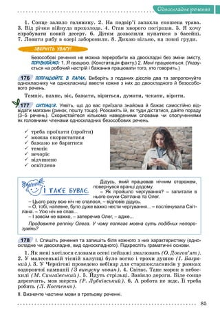 Îäíîñêëàäíå ðå÷åííÿ
1. Ñîíöå çàëèëî ãàëÿâèíó. 2. Íà ïîäâіð’ї çàïàõëà ñêîøåíà òðàâà.
3. Âіä ðі÷êè âіéíóëà ïðîõîëîäà. 4. Ñòàí õâîðîãî ïîãіðøàâ. 5. ß õî÷ó
ñïðîáóâàòè íîâèé äåñåðò. 6. Äіòÿì äîçâîëèëè êóïàòèñÿ â áàñåéíі.
7. Ëîâèòè ðèáó â îçåðі çàáîðîíèëè. 8. Äèõàþ âіëüíî, íà ïîâíі ãðóäè.
Безособові речення не можна переробити на двоскладні без зміни змісту.
ПОРІВНЯЙМО: 1. Я працюю. (Констатація факту.) 2. Мені працюється. (Указу-
ється на робочий настрій і бажання працювати того, хто говорить.)
ПОПРАЦЮЙТЕ В ПАРАХ. Виберіть з поданих дієслів два та запропонуйте
однокласнику чи однокласниці ввести кожне з них до двоскладного й безособо-
вого речень.
Òåìíіє, ïàõíå, âіє, áàæàòè, âіðèòüñÿ, äóìàòè, ÷åêàòè, âіðèòè.
СИТУАЦІЯ. Уявіть, що до вас приїхала знайома й бажає самостійно від-
відати магазин (ринок, пошту тощо). Розкажіть їй, як туди дістатися, дайте пораду
(3–5 речень). Скористайтеся кількома наведеними словами чи сполученнями
як головними членами односкладних безособових речень.
 òðåáà ïðîїõàòè (ïðîéòè)
 ìîæíà ñêîðèñòàòèñÿ
 áàæàíî íå áàðèòèñÿ
 òåìíіє
 âå÷îðіє
 âіä÷èíåíî
 îñâіòëåíî
Дідусь, який працював нічним сторожем,
повернувся вранці додому.
– Як пройшло чергування? – запитали в
нього онуки Світлана та Олег.
– Цього разу всю ніч не спалося, – відповів дідусь.
– О, тобі, напевне, було дуже важко нести чергування... – поспівчувала Світ-
лана. – Усю ніч не спав...
– І зовсім не важко, – заперечив Олег, – адже...
Продовжте репліку Олега. У чому полягає мовна суть подібних непоро-
зумінь?
І. Спишіть речення та запишіть біля кожного з них характеристику (одно-
складне чи двоскладне, вид односкладного). Підкресліть граматичні основи.
1. ßê ìåíі õîòіëîñÿ ñëîâàìè îñåíі ïåéçàæі çìàëþâàòü (Î. Äîâãîï’ÿò).
2. Ó ìàëåñåíüêіé òіñíіé õàëóïöі áóëî âîãêî і òðîõè äóøíî (І. Áàãðÿ-
íèé). 3. Ó ×åðíіãîâі ïðîâåäåíî âåáіíàð äëÿ ñòàðøîêëàñíèêіâ ó ðàìêàõ
îçäîðîâ÷îї êàìïàíії (Ç âèïóñêó íîâèí). 4. Ñâіòàє. Òàíå ìîðîê â íåáîñ-
õèëі (Ì. Ñèíãàїâñüêèé). 5. Éäóòü ñòðіëüöі. Çàâіÿëî äîðîãè. Áіëå ñîíöå
ó ó
ó
äåðåí÷èòü, ìîâ æåðñòü (Ð. Ëóáêіâñüêèé). 6. À ðîáîòà íå æäå. Її òðåáà
ðîáèòü (Ë. Êîñòåíêî).
ІІ. Визначте частини мови в третьому реченні.
176
177
178
 
