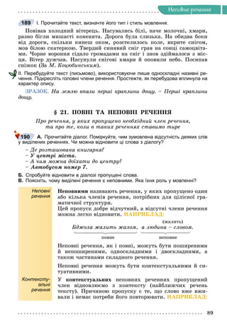 Íåïîâíå ðå÷åííÿ
Íåïîâíå ðå÷åííÿ
І. Прочитайте текст, визначте його тип і стиль мовлення.
Ïîâіâàâ õîëîäíèé âіòåðåöü. Íàñóâàëèñü áіëі, íà÷å ìîëî÷íі, õìàðè,
ðàçíî áіãëè ìèøàñòі êîíåíÿòà. Äîðîãà áóëà ñëèçüêà. Íà îáèäâà áîêè
âіä äîðîãè, ñêіëüêè êèíåø îêîì, ðîçñòåëèëîñü ïîëå, âêðèòå ñíіãîì,
ìîâ áіëîþ ñêàòåðêîþ. Òâåðäèé ñèíÿâèé ñíіã ãðàâ íà ñîíöі ñàìîöâіòà-
ìè. ×îðíå âîðîííÿ ñіäàëî ãðîìàäàìè íà ñíіã і çíîâ çäіéìàëîñÿ ç ìіñ-
öÿ. Âіòåð äóæ÷àâ. Íàñóíóëè ñíіãîâі õìàðè é îïîâèëè íåáî. Ïîñèïàâ
ñíіæîê (Çà Ì. Êîöþáèíñüêèì).
ІІ. Перебудуйте текст (письмово), використовуючи лише односкладні називні ре-
чення. Підкресліть головні члени речення. Простежте, як перебудова вплинула на
характер опису.
ÇÐÀÇÎÊ. Íà çåìëþ âïàëè ïåðøі êðàïëèíè äîùó. – Ïåðøі êðàïëèíè
äîùó.
§ 21. ÏÎÂÍІ ÒÀ ÍÅÏÎÂÍІ ÐÅ×ÅÍÍß
Ïðî ðå÷åííÿ, ó ÿêèõ ïðîïóùåíî íåîáõіäíèé ÷ëåí ðå÷åííÿ,
òà ïðî òå, êîëè â òàêèõ ðå÷åííÿõ ñòàâèìî òèðå
А. Прочитайте діалог. Поміркуйте, чим зумовлена відсутність деяких слів
у виділених реченнях. Чи можна відновити ці слова з діалогу?
– Äå ðîçòàøîâàíà êíèãàðíÿ?
– Ó öåíòðі ìіñòà.
– À ÷èì ìîæíà äîїõàòè äî öåíòðó?
– Àâòîáóñîì íîìåð 7.
Б. Спробуйте відновити в діалозі пропущені слова.
В. Поясніть, чому виділені речення є неповними. Яка їхня роль у мовленні?
Неповні
речення
Íåïîâíèìè íàçèâàþòü ðå÷åííÿ, ó ÿêèõ ïðîïóùåíî îäèí
àáî êіëüêà ÷ëåíіâ ðå÷åííÿ, ïîòðіáíèõ äëÿ öіëіñíîї ãðà-
ìàòè÷íîї ñòðóêòóðè.
Öåé ïðîïóñê äîáðå âіä÷óòíèé, à âіäñóòíі ÷ëåíè ðå÷åííÿ
ìîæíà ëåãêî âіäíîâèòè. ÍÀÏÐÈÊËÀÄ:
(æàëèòü)
Áäæîëà æàëèòü æàëîì, à ëþäèíà – ñëîâîì.
ïîâíå íåïîâíå
Íåïîâíі ðå÷åííÿ, ÿê і ïîâíі, ìîæóòü áóòè ïîøèðåíèìè
é íåïîøèðåíèìè, îäíîñêëàäíèìè і äâîñêëàäíèìè, à
òàêîæ ÷àñòèíàìè ñêëàäíîãî ðå÷åííÿ.
Íåïîâíі ðå÷åííÿ ìîæóòü áóòè êîíòåêñòóàëüíèìè é ñè-
òóàòèâíèìè.
Контексту-
альні
речення
Ó êîíòåêñòóàëüíèõ íåïîâíèõ ðå÷åííÿõ ïðîïóùåíèé
÷ëåí âіäíîâëþєìî ç êîíòåêñòó (íàéáëèæ÷èõ ðå÷åíü
òåêñòó). Ïðè÷èíîþ ïðîïóñêó є òå, ùî ñëîâî âæå âæè-
âàëè і íåìàє ïîòðåáè éîãî ïîâòîðþâàòè. ÍÀÏÐÈÊËÀÄ:
189
190
 