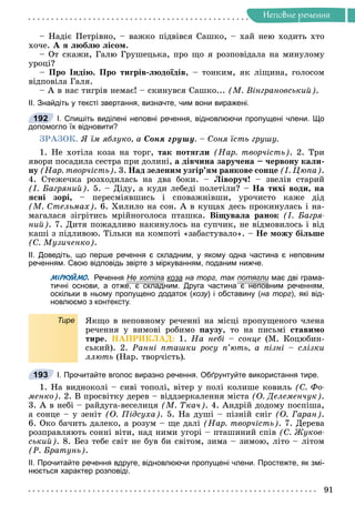 Íåïîâíå ðå÷åííÿ
– Íàäіє Ïåòðіâíî, – âàæêî ïіäâіâñÿ Ñàøêî, – õàé íåþ õîäèòü õòî
õî÷å. À ÿ ëþáëþ ëіñîì.
– Îò ñêàæè, Ãàëþ Ãðóøåöüêà, ïðî ùî ÿ ðîçïîâіäàëà íà ìèíóëîìó
óðîöі?
– Ïðî Іíäіþ. Ïðî òèãðіâ-ëþäîїäіâ, – òîíêèì, ÿê ëіùèíà, ãîëîñîì
âіäïîâіëà Ãàëÿ.
– À â íàñ òèãðіâ íåìàє! – ñêèíóâñÿ Ñàøêî... (Ì. Âіíãðàíîâñüêèé).
ІІ. Знайдіть у тексті звертання, визначте, чим вони виражені.
І. Спишіть виділені неповні речення, відновлюючи пропущені члени. Що
допомогло їх відновити?
ÇÐÀÇÎÊ. ß їì ÿáëóêî, à Ñîíÿ ãðóøó. – Ñîíÿ їñòü ãðóøó.
1. Íå õîòіëà êîçà íà òîðã, òàê ïîòÿãëè (Íàð. òâîð÷іñòü). 2. Òðè
ÿâîðè ïîñàäèëà ñåñòðà ïðè äîëèíі, à äіâ÷èíà çàðó÷åíà – ÷åðâîíó êàëè-
íó (Íàð. òâîð÷іñòü). 3. Íàä çåëåíèì óçãіð’ÿì ðàíêîâå ñîíöå (І. Öþïà).
4. Ñòåæå÷êà ðîçõîäèëàñü íà äâà áîêè. – Ëіâîðó÷! – çâåëіâ ñòàðèé
(І. Áàãðÿíèé). 5. – Äiäó, à êóäè ëåáåäi ïîëåòiëè? – Íà òèõi âîäè, íà
ÿñíi çîði, – ïåðåñìiÿâøèñü i ñïîâàæíiâøè, óðî÷èñòî êàæå äiä
(Ì. Ñòåëüìàõ). 6. Õèëèëî íà ñîí. À â êóùàõ äåñü ïðîêèíóëàñü і íà-
ìàãàëàñÿ çіãðіòèñü ìðіéíîãîëîñà ïòàøêà. Âіùóâàëà ðàíîê (І. Áàãðÿ-
íèé). 7. Äèòÿ ïîæàäëèâî íàêèíóëîñü íà ñóï÷èê, íå âіäìîâèëîñü і âіä
êàøі ç ïіäëèâîþ. Òіëüêè íà êîìïîòі «çàáàñòóâàëî». – Íå ìîæó áіëüøå
(Ñ. Ìóçè÷åíêî).
ІІ. Доведіть, що перше речення є складним, у якому одна частина є неповним
реченням. Свою відповідь звірте з міркуванням, поданим нижче.
МІРКУЙМО. Речення Не хотіла коза на торг, так потягли має дві грама-
и
тичні основи, а отже, є складним. Друга частина є неповним реченням,
оскільки в ньому пропущено додаток (козу) і обставину (на торг), які від-
новлюємо з контексту.
Тире ßêùî â íåïîâíîìó ðå÷åííі íà ìіñöі ïðîïóùåíîãî ÷ëåíà
ðå÷åííÿ ó âèìîâі ðîáèìî ïàóçó, òî íà ïèñüìі ñòàâèìî
òèðå. ÍÀÏÐÈÊËÀÄ: 1. Íà íåáі – ñîíöå (Ì. Êîöþáèí-
ñüêèé). 2. Ðàííі ïòàøêè ðîñó ï’þòü, à ïіçíі – ñëіçêè
ëëþòü (Íàð. òâîð÷іñòü).
І. Прочитайте вголос виразно речення. Обґрунтуйте використання тире.
1. Íà âèäíîêîëі – ñèâі òîïîëі, âіòåð ó ïîëі êîëèøå êîâèëü (Ñ. Ôî-
ìåíêî). 2. Â ïðîñâіòêó äåðåâ – âіääçåðêàëåííÿ ìіñòà (Î. Äåëåìåí÷óê).
3. À â íåáі – ðàéäóãà-âåñåëèöÿ (Ì. Òêà÷). 4. Àíäðіé äîäîìó ïîñïіøà,
à ñîíöå – ó çåíіò (Î. Ïіäñóõà). 5. Íà äóøі – ïіçíіé ñíіã (Î. Ãàðàí).
6. Îêî áà÷èòü äàëåêî, à ðîçóì – ùå äàëі (Íàð. òâîð÷іñòü). 7. Äåðåâà
ðîçïðàâëÿþòü ñîííі âіòè, íàä íèìè óãîðі – ïòàøèíèé ñïіâ (Ñ. Æóêîâ-
ñüêèé). 8. Áåç òåáå ñâіò íå áóâ áè ñâіòîì, çèìà – çèìîþ, ëіòî – ëіòîì
(Ð. Áðàòóíü).
ІІ. Прочитайте речення вдруге, відновлюючи пропущені члени. Простежте, як змі-
нюється характер розповіді.
192
193
 