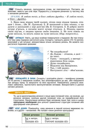 92
Íåïîâíå ðå÷åííÿ
Спишіть речення, пропускаючи слова, які повторюються. Поставте, де
можливо, замість цих слів тире. Підкресліть у складних реченнях ту частину, яка
є неповним реченням.
ÇÐÀÇÎÊ. ß ëþáëþ òåíіñ, à Îëåã ëþáèòü ôóòáîë. – ß ëþáëþ òåíіñ,
à Îëåã – ôóòáîë
ôó .
1. Êðîâ ñâîþ âіääàì òâîїé êàëèíі, ïіñíþ ñâîþ âіääàì òðàâàì, ïòè-
öÿì і ëіñàì... (Çà Ì. Ëóêîâèì). 2. ß çàêîõàíèé â ñèíü îêåàíó, à ùå
äóæ÷å ÿ çàêîõàíèé ó çîðі ðóì’ÿíі (Çà Â. Ñîñþðîþ). 3. Â äîáðіì æèòòі
êó÷åðі â’þòüñÿ, â ïîãàíіì æèòòі êó÷åðі ñі÷óòüñÿ. 4. Ïòàøêà êðàñíà
ñâîїì ïіð’ÿì, à ëþäèíà êðàñíà ñâîїì çíàííÿì. 5. Íå õî÷å ïіâåíü íà
÷óæå âåñіëëÿ, òà íåñóòü ïіâíÿ íà ÷óæå âåñіëëÿ (Íàð. òâîð÷іñòü).
СИТУАЦІЯ. Уявіть, що ваші знайомі повернулися з подорожі. Ви теж плану-
єте таку саму подорож наступного року. Складіть і запишіть діалог (10–12 реплік),
можливий у цій ситуації, використавши кілька неповних речень. Ви можете ско-
ристатися поданими зразками.
 ×è ñïîäîáàëîñÿ?
 Äî Ëüâîâà – ëіòàêîì, à äàëі –
íà òàêñі.
 Óäåíü – åêñêóðñії, à ââå÷åðі –
âіäïî÷èíîê áіëÿ îçåðà.
 Äóæå ñïîäîáàëîñÿ.
 Íåäàëåêî âіä Çàïîðіææÿ.
 Òàê, і òîáі ðàäæó.
 Íàñòóïíîãî ëіòà – îáîâ’ÿçêîâî.
ПОПРАЦЮЙТЕ В ПАРАХ. Складіть і розіграйте діалог – телефонну розмову
(8–10 реплік) з невідомою особою, яка зателефонувала до вас, аби повідомити
про виграш призу та запросити на його вручення. Намагайтесь уникнути мож-
ливої небезпеки, протистояти маніпулятивним впливам. Використайте в діалозі
неповні речення.
Те, що в односкладному реченні є лише один головний член, не означає, що
речення неповне, оскільки другий головний член не передбачений його
структурою. Односкладне речення буде неповним лише тоді, коли в ньому
пропущено необхідний для цілісної граматичної структури головний або
другорядний член речення.
КОЛО ДУМОК. Поміркуйте, чому речення в першій колонці вважаємо по-
вними, а в другій – неповними. Які головні члени речення пропущено?
Ïîâíі ðå÷åííÿ Íåïîâíі ðå÷åííÿ
Їäó
ó â ìåòðî.
Õîëîäíà
ä íі÷.
Їõàâ ó ìåòðî.
Ñüîãîäíі õîëîäíà
ä íі÷.
194
195
196
197
 