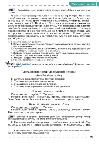 Îäíîñêëàäíå ðå÷åííÿ
І. Прочитайте текст, визначте його основну думку. Доберіть до тексту за-
головок.
ß øóêàþ â ëþäÿõ õîðîøå. Ñâіäîìî ñåáå íà öå ñïðÿìîâóþ. Íå ìîæíà
ëþäåé ÷îðíèòè, íå ìîæíà іç öèì ïîñïіøàòè. Êðіì òîãî, є áàãàòî ëþä-
ñüêèõ âàä, äî ÿêèõ òðåáà ñòàâèòèñÿ ïîáëàæëèâî, òåðïëÿ÷å. Íàïðè-
êëàä, ìàðíîñëàâñòâî*. Íó é õàé ñîáі ëþäèíà íàìàãàєòüñÿ ïðèâåðíóòè
óâàãó äî ñâîєї îñîáè, ÿêùî öå їé äàє âòіõó. Õî÷ çàêëîïîòàíіñòü íàâêîëî
ñâîєї îñîáè äóæå äðіáíèòü ëþäèíó, âîíà òîäі ñòàє ñìіøíîþ... І ç òàêîþ
ëþäèíîþ íåìàє ïðî ùî ãîâîðèòè. Âіä íåї õî÷åòüñÿ ñêîðіøå âòåêòè. Àëå
æ ñåðåä òàêèõ ëþäåé äóæå ÷àñòî áóâàþòü і òàëàíîâèòі. Ó íèõ, ïðàâäà,
ìàðíîñëàâñòâî ïåðåõîäèòü ó ÷åñòîëþáñòâî. Àëå òî âæå іíøà êàòåãîðіÿ
(Ì. Øóìèëî).
ІІ. Виконайте завдання до тексту.
1. Випишіть односкладні речення. Підкресліть у них граматичні основи, з’ясуйте,
чим вони виражені.
2. Користуючись поданим вище алгоритмом, визначте вид односкладних ре-
чень. Назвіть ознаки, за якими вони різняться.
3. Знайдіть складне речення, одна із частин якого є односкладним реченням.
4. Поясніть роль односкладних речень у тексті.
5. Знайдіть і обґрунтуйте вивчені пунктограми.
6. Поясніть орфограми у виділених словах.
ПОСПІЛКУЙТЕСЯ. Чи вказуєте ви своїм друзям на їхні вади? Якщо так, то як
ви це робите?
Ñèíòàêñè÷íèé ðîçáіð îäíîñêëàäíîãî ðå÷åííÿ
Ïîñëіäîâíіñòü ðîçáîðó
1. Çàãàëüíà õàðàêòåðèñòèêà ïðîñòîãî ðå÷åííÿ.
2. Óêàçàòè, ùî ðå÷åííÿ îäíîñêëàäíå.
3. Óêàçàòè âèä îäíîñêëàäíîãî ðå÷åííÿ.
4. Óêàçàòè, ÷èì âèðàæåíî ãîëîâíèé ÷ëåí ðå÷åííÿ.
Çðàçîê óñíîãî ðîçáîð ó
Òàê òèõî, òèõî ñêðіçü (Ï. Òè÷èíà).
Ðå÷åííÿ ðîçïîâіäíå, íåîêëè÷íå, ïðîñòå, ïîøèðåíå, îäíîñêëàäíå,
áåçîñîáîâå, ïîâíå. Ãîëîâíèé ÷ëåí òèõî âèðàæåíî ïðèñëіâíèêîì.
Çðàçîê ïèñüìîâîãî ðîç áîð ó
Òàê òèõî, òèõî ñêðіçü (Ï. Òè÷èíà).
Ðå÷åííÿ ðîçï., íåîêë., ïðîñòå, ïîøèð., îäíîñêëàä., áåçîñîá., ïîâíå.
Ãîë. ÷ëåí òèõî âèðàæ. ïðèñë.
Прочитайте речення. Виконайте усно їхній синтаксичний розбір. Розбір
двох односкладних речень (на вибір) виконайте письмово.
1. Íàõèëþñÿ âåðáîþ íàä ðі÷êîþ і íàï’þñÿ âîäè õîëîäíîї (Î. Äîâ-
ãîï’ÿò). 2. Þíіñòü â іíøèõ çàâøå çàãàäêîâà (Â. Ñèìîíåíêî). 3. Íàä
* Ìàðíîñëàâñòâî – íàäìіðíî âèñîêà äóìêà ïðî ñåáå, ÷âàíëèâå âèõâàëÿí-
íÿ, ïîãîðäà, çàðîçóìіëіñòü, çàçíàéñòâî.
204
205
206
 