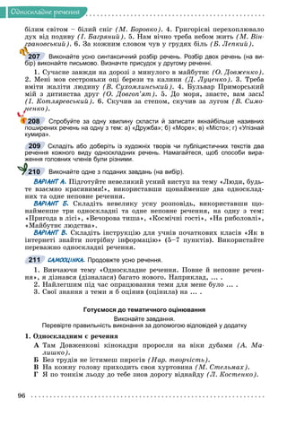 96
Îäíîñêëàäíå ðå÷åííÿ
áіëèì ñâіòîì – áіëèé ñíіã (Ì. Áîðîâêî). 4. Ãðèãîðієâі ïåðåõîïëþâàëî
äóõ âіä ïîäèâó (І. Áàãðÿíèé). 5. Íàì âі÷íî òðåáà íåáîì æèòü (Ì. Âіí-
ãðàíîâñüêèé). 6. Çà êîæíèì ñëîâîì ÷óâ ó ãðóäÿõ áіëü (Á. Ëåïêèé).
Виконайте усно синтаксичний розбір речень. Розбір двох речень (на ви-
бір) виконайте письмово. Визначте присудок у другому реченні.
1. Ñó÷àñíå çàâæäè íà äîðîçі ç ìèíóëîãî â ìàéáóòíє (Î. Äîâæåíêî).
2. Ìåíі ìîâ ñåñòðîíüêè îöі áåðåçè òà êàëèíè (Ä. Ëóöåíêî). 3. Òðåáà
âìіòè æàëіòè ëþäèíó (Â. Ñóõîìëèíñüêèé). 4. Áóëüâàð Ïðèìîðñüêèé
ìіé ç äèòèíñòâà äðóã (Î. Äîâãîï’ÿò). 5. Äî ìîðÿ, çíàєòå, âàì çàñü!
(І. Êîòëÿðåâñüêèé). 6. Ñêó÷èâ çà ñòåïîì, ñêó÷èâ çà ëóãîì (Â. Ñèìî-
íåíêî).
Спробуйте за одну хвилину скласти й записати якнайбільше називних
поширених речень на одну з тем: а) «Дружба»; б) «Море»; в) «Місто»; г) «Упізнай
кумира».
Складіть або доберіть із художніх творів чи публіцистичних текстів два
речення кожного виду односкладних речень. Намагайтеся, щоб способи вира-
ження головних членів були різними.
Виконайте одне з поданих завдань (на вибір).
ВАРІАНТ А. Ïіäãîòóéòå íåâåëèêèé óñíèé âèñòóï íà òåìó «Ëþäè, áóäü-
òå âçàєìíî êðàñèâèìè!», âèêîðèñòàâøè ùîíàéìåíøå äâà îäíîñêëàä-
íèõ òà îäíå íåïîâíå ðå÷åííÿ.
ВАРІАНТ Б. Ñêëàäіòü íåâåëèêó óñíó ðîçïîâіäü, âèêîðèñòàâøè ùî-
íàéìåíøå òðè îäíîñêëàäíі òà îäíå íåïîâíå ðå÷åííÿ, íà îäíó ç òåì:
«Ïðèãîäà â ëіñі», «Âå÷îðîâà òèøà», «Êîñìі÷íі ãîñòі», «Íà ðèáîëîâëі»,
«Ìàéáóòíє ëþäñòâà».
ВАРІАНТ В. Ñêëàäіòü іíñòðóêöіþ äëÿ ó÷íіâ ïî÷àòêîâèõ êëàñіâ «ßê â
іíòåðíåòі çíàéòè ïîòðіáíó іíôîðìàöіþ» (5–7 ïóíêòіâ). Âèêîðèñòàéòå
ïåðåâàæíî îäíîñêëàäíі ðå÷åííÿ.
САМООЦІНКА. Продовжте усно речення.
1. Âèâ÷àþ÷è òåìó «Îäíîñêëàäíå ðå÷åííÿ. Ïîâíå é íåïîâíå ðå÷åí-
íÿ», ÿ äіçíàâñÿ (äіçíàëàñÿ) áàãàòî íîâîãî. Íàïðèêëàä, ... .
2. Íàéëåãøèì ïіä ÷àñ îïðàöþâàííÿ òåìè äëÿ ìåíå áóëî ... .
3. Ñâîї çíàííÿ ç òåìè ÿ á îöіíèâ (îöіíèëà) íà ... .
Готуємося до тематичного оцінювання
Виконайте завдання.
Перевірте правильність виконання за допомогою відповідей у додатку
1. Îäíîñêëàäíèì є ðå÷åííÿ
À Òàì Äîâæåíêîâі êіíîêàäðè ïðîðîñëè íà âіêè äóáàìè (À. Ìà-
ëèøêî).
Á Áåç òðóäіâ íå їñòèìåø ïèðîãіâ (Íàð. òâîð÷іñòü).
Â Íà êîæíó ãîëîâó ïðèõîäèòü ñâîÿ õóðòîâèíà (Ì. Ñòåëüìàõ).
Ã ß ïî òîíêіì ëüîäó äî òåáå çíîâ äîðîãó âіäíàéäó (Ë. Êîñòåíêî).
ð
207
208
209
210
211
 