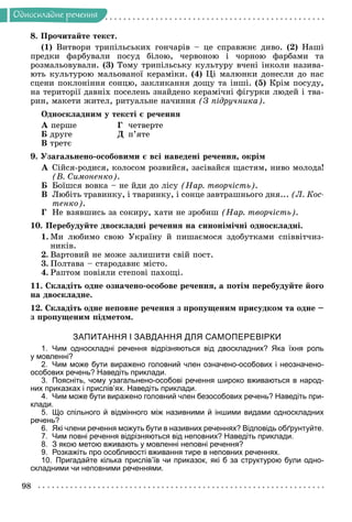 98
Îäíîñêëàäíå ðå÷åííÿ
8. Ïðî÷èòàéòå òåêñò.
(1) Âèòâîðè òðèïіëüñüêèõ ãîí÷àðіâ – öå ñïðàâæíє äèâî. (2) Íàøі
ïðåäêè ôàðáóâàëè ïîñóä áіëîþ, ÷åðâîíîþ і ÷îðíîþ ôàðáàìè òà
ðîçìàëüîâóâàëè. (3) Òîìó òðèïіëüñüêó êóëüòóðó â÷åíі іíêîëè íàçèâà-
þòü êóëüòóðîþ ìàëüîâàíîї êåðàìіêè. (4) Öі ìàëþíêè äîíåñëè äî íàñ
ñöåíè ïîêëîíіííÿ ñîíöþ, çàêëèêàííÿ äîùó òà іíøі. (5) Êðіì ïîñóäó,
íà òåðèòîðії äàâíіõ ïîñåëåíü çíàéäåíî êåðàìі÷íі ôіãóðêè ëþäåé і òâà-
ðèí, ìàêåòè æèòåë, ðèòóàëüíå íà÷èííÿ (Ç ïіäðó÷íèêà).
Îäíîñêëàäíèì ó òåêñòі є ðå÷åííÿ
À ïåðøå Ã ÷åòâåðòå
Á äðóãå Ä ï’ÿòå
Â òðåòє
9. Óçàãàëüíåíî-îñîáîâèìè є âñі íàâåäåíі ðå÷åííÿ, îêðіì
À Ñіéñÿ-ðîäèñÿ, êîëîñîì ðîçâèéñÿ, çàñіâàéñÿ ùàñòÿì, íèâî ìîëîäà!
(Â. Ñèìîíåíêî).
Á Áîїøñÿ âîâêà – íå éäè äî ëіñó (Íàð. òâîð÷іñòü).
Â Ëþáіòü òðàâèíêó, і òâàðèíêó, і ñîíöå çàâòðàøíüîãî äíÿ... (Ë. Êîñ-
òåíêî).
Ã Íå âçÿâøèñü çà ñîêèðó, õàòè íå çðîáèø (Íàð. òâîð÷іñòü).
10. Ïåðåáóäóéòå äâîñêëàäíі ðå÷åííÿ íà ñèíîíіìі÷íі îäíîñêëàäíі.
1. Ìè ëþáèìî ñâîþ Óêðàїíó é ïèøàєìîñÿ çäîáóòêàìè ñïіââіò÷èç-
íèêіâ.
2. Âàðòîâèé íå ìîæå çàëèøèòè ñâіé ïîñò.
3. Ïîëòàâà – ñòàðîäàâíє ìіñòî.
4. Ðàïòîì ïîâіÿëè ñòåïîâі ïàõîùі.
11. Ñêëàäіòü îäíå îçíà÷åíî-îñîáîâå ðå÷åííÿ, à ïîòіì ïåðåáóäóéòå éîãî
íà äâîñêëàäíå.
12. Ñêëàäіòü îäíå íåïîâíå ðå÷åííÿ ç ïðîïóùåíèì ïðèñóäêîì òà îäíå –
ç ïðîïóùåíèì ïіäìåòîì.
ЗАПИТАННЯ І ЗАВДАННЯ ДЛЯ САМОПЕРЕВІРКИ
1. Чим односкладні речення відрізняються від двоскладних? Яка їхня роль
у мовленні?
2. Чим може бути виражено головний член означено-особових і неозначено-
особових речень? Наведіть приклади.
3. Поясніть, чому узагальнено-особові речення широко вживаються в народ-
них приказках і прислів’ях. Наведіть приклади.
4. Чим може бути виражено головний член безособових речень? Наведіть при-
клади.
5. Що спільного й відмінного між називними й іншими видами односкладних
речень?
6. Які члени речення можуть бути в називних реченнях? Відповідь обґрунтуйте.
7. Чим повні речення відрізняються від неповних? Наведіть приклади.
8. З якою метою вживають у мовленні неповні речення?
9. Розкажіть про особливості вживання тире в неповних реченнях.
10. Пригадайте кілька прислів’їв чи приказок, які б за структурою були одно-
складними чи неповними реченнями.
 