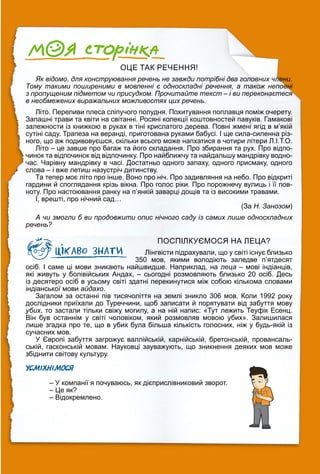 ОЦЕ ТАК РЕЧЕННЯ!
Як відомо, для конструювання речень не завжди потрібні два головних члени.
Тому такими поширеними в мовленні є односкладні речення, а також неповні
з пропущеним підметом чи присудком. Прочитайте текст – і ви переконаєтеся
в необмежених виражальних можливостях цих речень.
Літо. Переливи плеса сліпучого полудня. Похитування поплавця поміж очерету.
Запашні трави та квіти на світанні. Росяні колекції коштовностей павуків. Гамакові
залежности із книжкою в руках в тіні крислатого дерева. Повні жмені ягід в м’якій
сутіні саду. Трапеза на веранді, приготована руками бабусі. І ще сила-силенна різ-
ного, що аж подивовуєшся, скільки всього може напхатися в чотири літери Л.І.Т.О.
Літо – це завше про багаж та його складання. Про збирання та рух. Про відпо-
чинок та відпочинок від відпочинку. Про найближчу та найдальшу мандрівку водно-
час. Чарівну мандрівку в часі. Достатньо одного запаху, одного присмаку, одного
слова – і вже летиш назустріч дитинству.
Та тепер моє літо про інше. Воно про ніч. Про задивляння на небо. Про відкриті
гардини й споглядання крізь вікна. Про голос ріки. Про порожнечу вулиць і її пов-
ноту. Про настоювання ранку на п’янкій заварці дощів та із високими травами.
І, врешті, про нічний сад…
(За Н. Занозом)
А чи змогли б ви продовжити опис нічного саду із самих лише односкладних
речень?
ПОСПІЛКУЄМОСЯ НА ЛЕЦА?
Лінгвісти підрахували, що у світі існує близько
350 мов, якими володіють заледве п’ятдесят
осіб. І саме ці мови зникають найшвидше. Наприклад, на леца – мові індіанців,
які живуть у болівійських Андах, – сьогодні розмовляють близько 20 осіб. Десь
із десятеро осіб в усьому світі здатні перекинутися між собою кількома словами
індіанської мови айдахо.
Загалом за останні пів тисячоліття на землі зникло 306 мов. Коли 1992 року
дослідники приїхали до Туреччини, щоб записати й порятувати від забуття мову
убих, то застали тільки свіжу могилу, а на ній напис: «Тут лежить Теуфік Есенц.
Він був останнім у світі чоловіком, який розмовляв мовою убих». Залишилася
лише згадка про те, що в убих була більша кількість голосних, ніж у будь-якій із
сучасних мов.
У Європі забуття загрожує валлійській, карнійській, бретонській, провансаль-
ській, гасконській мовам. Науковці зауважують, що зникнення деяких мов може
збіднити світову культуру.
УСМІХНІМОСЯ
– У компанії я почуваюсь, як дієприслівниковий зворот.
– Це як?
– Відокремлено.
 