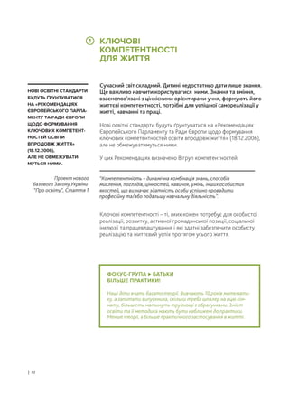 ФОКУС-ГРУПА БАТЬКИ
БІЛЬШЕ ПРАКТИКИ!
Наші діти вчать багато теорії. Вивчають 10 років математи-
ку, а запитати випускника, скільки треба шпалер на оцю кім-
нату, більшість матимуть труднощі з обрахунками. Зміст
освіти та її методика мають бути наближені до практики.
Менше теорії, а більше практичного застосування в житті.
Сучасний світ складний. Дитині недостатньо дати лише знання.
Ще важливо навчити користуватися ними. Знання та вміння,
взаємопов’язані з ціннісними орієнтирами учня, формують його
життєві компетентності, потрібні для успішної самореалізації у
житті, навчанні та праці.
Нові освітні стандарти будуть ґрунтуватися на «Рекомендаціях
Європейського Парламенту та Ради Європи щодо формування
ключових компетентностей освіти впродовж життя» (18.12.2006),
але не обмежуватимуться ними.
У цих Рекомендаціях визначено 8 груп компетентностей.
Ключові компетентності – ті, яких кожен потребує для особистої
реалізації, розвитку, активної громадянської позиції, соціальної
інклюзії та працевлаштування і які здатні забезпечити особисту
реалізацію та життєвий успіх протягом усього життя.
“Компетентність – динамічна комбінація знань, способів
мислення, поглядів, цінностей, навичок, умінь, інших особистих
якостей, що визначає здатність особи успішно провадити
професійну та/або подальшу навчальну діяльність”.
Проект нового
базового Закону України
“Про освіту”, Стаття 1
НОВІ ОСВІТНІ СТАНДАРТИ
БУДУТЬ ҐРУНТУВАТИСЯ
НА «РЕКОМЕНДАЦІЯХ
ЄВРОПЕЙСЬКОГО ПАРЛА-
МЕНТУ ТА РАДИ ЄВРОПИ
ЩОДО ФОРМУВАННЯ
КЛЮЧОВИХ КОМПЕТЕНТ-
НОСТЕЙ ОСВІТИ
ВПРОДОВЖ ЖИТТЯ»
(18.12.2006),
АЛЕ НЕ ОБМЕЖУВАТИ-
МУТЬСЯ НИМИ.
КЛЮЧОВІ
КОМПЕТЕНТНОСТІ
ДЛЯ ЖИТТЯ
| 10
1
 