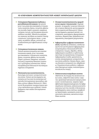 | 11
Спілкування державною (і рідною у
разі відмінності) мовами. Це вміння
усно і письмово висловлювати й тлума-
чити поняття, думки, почуття, факти
та погляди (через слухання, говоріння,
читання, письмо, застосування мульти-
медійних засобів). Здатність реагува-
ти мовними засобами на повний спектр
соціальних і культурних явищ – у нав-
чанні, на роботі, вдома, у вільний час.
Усвідомлення ролі ефективного спілку-
вання.
• Основні компетентності у природ-
ничих науках і технологіях. Наукове
розумін- ня природи і сучасних техноло-
гій, а також здатність застосовувати
його в практичній діяльності. Уміння
застосовувати науковий метод, спо-
стерігати, аналізувати, формулювати
гіпотези, збирати дані, проводити екс-
перименти, аналізувати результати.
•
Інформаційно-цифрова компетент-
ність передбачає впевнене, а водночас
критичне застосування інформаційно-
комунікаційних технологій (ІКТ) для
створення, пошуку, обробки, обміну
інформацією на роботі, в публічному
просторі та приватному спілкуванні.
Інформаційна й медіа-грамотність,
основи програмування, алгоритмічне
мислення, робота з базами даних, нави-
чки безпеки в інтернеті та кібербезпе-
ці. Розуміння етики роботи з інформа-
цією (авторське право, інтелектуаль-
на власність тощо).
•
Уміння вчитися впродовж життя.
Здатність до пошуку та засвоєння но-
вих знань, набуття нових вмінь і нави-
чок, організації навчального процесу (вла-
сного і колективного), зокрема через
ефективнекеруванняресурсамитаінфор-
маційними потоками, вміння визначати
навчальні цілі та способи їх досягнення,
вибудовувати свою освітньо-професій-
ну траєкторію, оцінювати власні ре-
зультати навчання, навчатися впро-
довж життя.
•
Спілкування іноземними мовами.
Уміння належно розуміти висловлене
іноземною мовою, усно і письмово
висловлювати і тлумачити поняття,
думки, почуття, факти та погляди
(через слухання, говоріння, читання і
письмо) у широкому діапазоні соціаль-
них і культурних контекстів. Уміння
посередницької діяльності та міжкуль-
турного спілкування.
•
Математична компетентність.
Культура логічного і алгоритмічного
мислення. Уміння застосовувати ма-
тематичні (числові та геометричні)
методи для вирішення прикладних зав-
дань у різних сферах діяльності. Здат-
ність до розуміння і використання про-
стих математичних моделей. Уміння
будувати такі моделі для вирішення
проблем.
•
10 КЛЮЧОВИХ КОМПЕТЕНТНОСТЕЙ НОВОЇ УКРАЇНСЬКОЇ ШКОЛИ
 