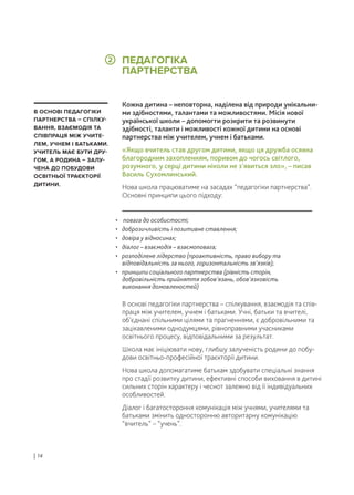 Кожна дитина – неповторна, наділена від природи унікальни-
ми здібностями, талантами та можливостями. Місія нової
української школи – допомогти розкрити та розвинути
здібності, таланти і можливості кожної дитини на основі
партнерства між учителем, учнем і батьками.
«Якщо вчитель став другом дитини, якщо ця дружба осяяна
благородним захопленням, поривом до чогось світлого,
розумного, у серці дитини ніколи не з’явиться зло», – писав
Василь Сухомлинський.
Нова школа працюватиме на засадах “педагогіки партнерства”.
Основні принципи цього підходу:
В основі педагогіки партнерства – спілкування, взаємодія та спів-
праця між учителем, учнем і батьками. Учні, батьки та вчителі,
об’єднані спільними цілями та прагненнями, є добровільними та
зацікавленими однодумцями, рівноправними учасниками
освітнього процесу, відповідальними за результат.
Школа має ініціювати нову, глибшу залученість родини до побу-
дови освітньо-професійної траєкторії дитини.
Нова школа допомагатиме батькам здобувати спеціальні знання
про стадії розвитку дитини, ефективні способи виховання в дитині
сильних сторін характеру і чеснот залежно від її індивідуальних
особливостей.
Діалог і багатостороння комунікація між учнями, учителями та
батьками змінить односторонню авторитарну комунікацію
“вчитель” – “учень”.
• повага до особистості;
• доброзичливість і позитивне ставлення;
• довіра у відносинах;
• діалог – взаємодія – взаємоповага;
• розподілене лідерство (проактивність, право вибору та
відповідальність за нього, горизонтальність зв’язків);
• принципи соціального партнерства (рівність сторін,
добровільність прийняття зобов’язань, обов’язковість
виконання домовленостей)
В ОСНОВІ ПЕДАГОГІКИ
ПАРТНЕРСТВА – СПІЛКУ-
ВАННЯ, ВЗАЄМОДІЯ ТА
СПІВПРАЦЯ МІЖ УЧИТЕ-
ЛЕМ, УЧНЕМ І БАТЬКАМИ.
УЧИТЕЛЬ МАЄ БУТИ ДРУ-
ГОМ, А РОДИНА – ЗАЛУ-
ЧЕНА ДО ПОБУДОВИ
ОСВІТНЬОЇ ТРАЄКТОРІЇ
ДИТИНИ.
ПЕДАГОГІКА
ПАРТНЕРСТВА
| 14
2
 