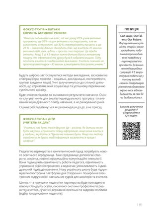Будуть широко застосовуватися методи викладання, засновані на
співпраці (ігри, проекти – соціальні, дослідницькі, експерименти,
групові завдання тощо). Учні залучатимуться до спільної діяль-
ності, що сприятиме їхній соціалізації та успішному перейманню
суспільного досвіду.
Буде змінено підходи до оцінювання результатів навчання. Оцін-
ки слугуватимуть для аналізу індивідуального прогресу і плану-
ванню індивідуального темпу навчання, а не ранжуванню учнів.
Оцінки розглядатимуться як рекомендація до дії, а не присуд.
Педагогіка партнерства і компетентнісний підхід потребують ново-
го освітнього середовища. Таке середовище допомогає ство-
рити, зокрема, новітні інформаційно-комунікаційні технології.
Вони підвищують ефективність роботи педагога, ефективність
управління освітнім процесом, а водночас уможливлюють індиві-
дуальний підхід до навчання. Нову українську школу буде підтри-
мувати електронна платформа для створення і поширення елек-
тронних підручників і навчальних курсів для школярів та вчителів.
Цінності та принципи педагогіки партнерства буде покладено в
основу стандарту освіти, оновленої системи професійного роз-
витку вчителя, сучасної державної освітньої та кадрової політики
(відбір та оцінювання педагогів).
| 15
ФОКУС-ГРУПА БАТЬКИ
КОРИСТЬ АКТИВНОЇ РОБОТИ
“Якщо ви подивитесь на клас, під час уроку 20% учнів активно
працюють, ще 30% за цим активно спостерігають, але не
виявляють активності, ще 30% спостерігають пасивно, а ще
20 % – майже бездіяльні. Виходить так, що вчитель 45 хвилин
активно веде урок, а діти – просто спостерігачі. Це треба
змінити. Якщо б ці 45 хвилин кожна дитина була в активному
пошуку, то ефективність уроку була б набагато вищою. Тому
постать вчителя є надзвичайно важливою. Учитель повинен не
простопровестиурок–45хвилин,ареалізуватийогоразомзучнями.”
ФОКУС-ГРУПА ДІТИ
УЧИТЕЛЬ ЯК ДРУГ
“Учитель має бути твоїм другом. Це – аксіома. Як дитина може
бути на уроці, сприймати певну інформацію, якщо вона вчиться
у людини, яку боїться? Цього не повинно бути. Якщо ти людину
сприймаєш як друга, тоді інформація засвоюється краще і
цікавіше”.
Бажаєте долучитися
до діалогу?
Скористайтеся
QR-кодом:
ПОЗИЦІЯ
Carl Lauer, OurTal-
ents-Our Future:
Формулювання «рів-
ність сторін» може
ускладнити подо-
лання перешкоджа-
ючої поведінки у
партнерстві та
призвести до виник-
нення безвихідних
ситуацій. Я б запро-
понував подати це у
такому вигляді:
«кожен із партнерів
рівною та однаковою
мірою несе відпові-
дальність за свої дії
чи бездіяльність».
 
