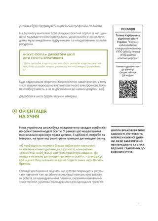 ОРІЄНТАЦІЯ
НА УЧНЯ
Держава буде підтримувати вчительські професійні спільноти.
На допомогу вчителеві буде створено освітній портал із методич-
ними та дидактичними матеріалами, українськими е-енциклопе-
діями, мультимедійними підручниками та інтерактивними онлайн-
ресурсами.
Нова українська школа буде працювати на засадах особистіс-
но-орієнтованої моделі освіти. У рамках цієї моделі школа
максимально враховує права дитини, її здібності, потреби та
інтереси, на практиці реалізуючи принцип дитиноцентризму.
«Є необхідність якомога більше наблизити навчання і
виховання кожної дитини до її сутності, конкретних
здібностей, майбутньої життєвої траєкторії людини. Це
явище я називаю дитиноцентризмом в освіті», – стверджує
президент Національної академії педагогічних наук Василь
Кремінь.
Справді, дослідження свідчать, що суттєво покращують резуль-
тати навчання такі засоби персоналізації навчального досвіду,
як робота за індивідуальними планами, окремими навчальним
траєкторіями, у рамках індивідуальних дослідницьких проектів.
Буде кардинально скорочено бюрократичне навантаження, у тому
числі завдяки переходу на систему освітнього електронного доку-
ментообігу (замість, а не як доповнення до наявної документації).
До роботи в школі будуть залучені найкращі.
| 17
ШКОЛА ВРАХОВУВАТИМЕ
ЗДІБНОСТІ, ПОТРЕБИ ТА
ІНТЕРЕСИ КОЖНОЇ ДИТИ-
НИ. БУДЕ ЗАБЕЗПЕЧЕНО
НЕУПЕРЕДЖЕНЕ ТА СПРА-
ВЕДЛИВЕ СТАВЛЕННЯ ДО
КОЖНОГО УЧНЯ.
ФОКУС-ГРУПА ДИРЕКТОРИ ШКІЛ
ДІТИ ХОЧУТЬ КРЕАТИВНИХ
“Діти сьогодні хочуть сучасних, діти сьогодні хочуть креатив-
них, діти сьогодні хочуть учителів, які насамперед розуміють
їх”.
4
Бажаєте долучитися
до діалогу?
Скористайтеся
QR-кодом:
ПОЗИЦІЯ
Тетяна Карбовнича,
відмінник освіти
України: “Уже сьо-
годні необхідно
створити в кожному
ІППО (або й у певних
ВНЗ) центри
освітніх реформ”
 