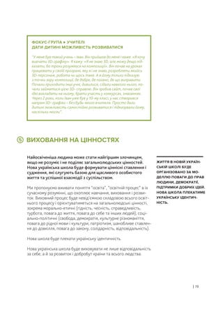 ВИХОВАННЯ НА ЦІННОСТЯХ
Найосвіченіша людина може стати найгіршим злочинцем,
якщо не розуміє і не поділяє загальнолюдських цінностей.
Нова українська школа буде формувати ціннісні ставлення і
судження, які слугують базою для щасливого особистого
життя та успішної взаємодії з суспільством.
Ми пропонуємо вживати поняття “освіта”, “освітній процес” в їх
сучасному розумінні, що охоплює навчання, виховання і розви-
ток. Виховний процес буде невід’ємною складовою всього освіт-
нього процесу і орієнтуватиметься на загальнолюдські цінності,
зокрема морально-етичні (гідність, чесність, справедливість,
турбота, повага до життя, повага до себе та інших людей), соці-
ально-політичні (свобода, демократія, культурне різноманіття,
повага до рідної мови і культури, патріотизм, шанобливе ставлен-
ня до довкілля, повага до закону, солідарність, відповідальність).
Нова школа буде плекати українську ідентичність.
Нова українська школа буде виховувати не лише відповідальність
за себе, а й за розвиток і добробут країни та всього людства.
| 19
ЖИТТЯ В НОВІЙ УКРАЇН-
СЬКІЙ ШКОЛІ БУДЕ
ОРГАНІЗОВАНО ЗА МО-
ДЕЛЛЮ ПОВАГИ ДО ПРАВ
ЛЮДИНИ, ДЕМОКРАТІЇ,
ПІДТРИМКИ ДОБРИХ ІДЕЙ.
НОВА ШКОЛА ПЛЕКАТИМЕ
УКРАЇНСЬКУ ІДЕНТИЧ-
НІСТЬ.
ФОКУС-ГРУПА УЧИТЕЛІ
ДАТИ ДИТИНІ МОЖЛИВІСТЬ РОЗВИВАТИСЯ
“У мене був такий учень – Іван. Він прийшов до мене і каже: «Я хочу
вивчати 3D-графіку». Я кажу: «Я не знаю 3D, але можу дещо під-
казати, бо трохи розуміюся на композиції». Він почав на уроках
працювати у своїй програмі, яку я і не знаю, розробляти якийсь
3D-персонаж, робота чи щось таке. А я йому тільки підказую
з точки зору композиції, де добре, де погано, де що виправити.
Почали приходити інші учні, дивилися, сідали навколо нього, по-
чали займатися цією 3D- справою. Він зробив сайт, почав свої
ідеї викладати на ньому, брати участь у конкурсах, змаганнях.
Через 2 роки, коли Іван уже був у 10-му класі, у нас створився
напрям 3D- графіки – без будь-якого вчителя. Просто дали
дитині можливість самостійно розвиватися і підказували йому,
наскільки могли”.
5
 