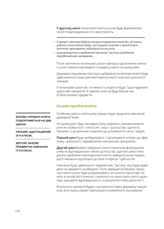 У другому циклі початкової освіти в учнів буде формуватися
почуття відповідальності й самостійність.
Після закінчення початкової школи навчальні досягнення кожно-
го учня повинні відповідати стандарту освіти на цьому рівні.
Державна підсумкова атестація здобувачів початкової освіти буде
здійснюватися лише для моніторингу якості освітньої діяльності
закладів.
У початковій школі (як і в гімназії та ліцеї) не буде “одногодинних”
курсів або предметів. В одному класі не буде більше ніж
8 обов’язкових предметів.
Базова середня освіта
Особливу увагу в освітньому процесі буде приділено вивченню
державної мови.
На цьому рівні буде закладено базу свідомого самовизначення
учня як особистості, члена сім'ї, нації і суспільства, здатність
терпимо і з розумінням ставитися до різноманіття світу і людей.
Перший цикл буде пробуджувати і підтримувати інтерес до сфер
знань і діяльності, передбачених навчальною програмою.
Другий цикл базової середньої освіти сприятиме формуванню
учнів як відповідальних членів суспільства, здатних самостійно
долати проблеми повсякденного життя, вибирати шлях подаль-
шого навчання відповідно до своїх інтересів і здібностей.
Навчання буде здебільшого предметним. Частину часу буде відве-
дено на предмети за вибором. Після завершення базової серед-
ньої освіти учень буде усвідомлювати, які ціннісні орієнтири ле-
жать в основі його вчинків, спиратися на сильні риси свого харак-
теру, відчувати відповідальність за результати своєї діяльності.
Результати навчання будуть оцінюватися через державну підсум-
кову атестацію у формі зовнішнього незалежного оцінювання.
| 22
• У процесі навчання будуть використовуватися методи, які вчать
робити самостійний вибір, пов'язувати вивчене з практичним
життям, враховують індивідуальність учня;
• запроваджується предметне навчання; частина предметів
передбачатиме оцінювання.
БАЗОВА СЕРЕДНЯ ОСВІТА
ПОДІЛЯТИМЕТЬСЯ НА ДВА
ЦИКЛИ:
ПЕРШИЙ, АДАПТАЦІЙНИЙ
(5-6 КЛАСИ);
ДРУГИЙ, БАЗОВЕ
ПРЕДМЕТНЕ НАВЧАННЯ
(7-9 КЛАСИ).
 