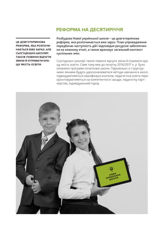 Розбудова Нової української школи – це довготермінова
реформа, яка розпочинається вже зараз. План упровадження
передбачає наступність дій і відповідне ресурсне забезпечен-
ня на кожному етапі, а також враховує загальний контекст
суспільних змін.
Сьогоднішні школярі також повинні відчути зміни й отримати кра-
щу якість освіти. Саме тому вже до початку 2016/2017 н. р. було
оновлено програми початкової школи. Паралельно зі структур-
ними змінами будуть удосконалюватися методи навчання в школі,
підвищуватиметься кваліфікація вчителів, педагогічна освіта пере-
орієнтовуватиметься на компетентнісні засади, педагогіку парт-
нерства, індивідуальний підхід.
ЦЕ ДОВГОТЕРМІНОВА
РЕФОРМА, ЯКА РОЗПОЧИ-
НАЄТЬСЯ ВЖЕ ЗАРАЗ. АЛЕ
СЬОГОДНІШНІ ШКОЛЯРІ
ТАКОЖ ПОВИННІ ВІДЧУТИ
ЗМІНИ Й ОТРИМАТИ КРА-
ЩУ ЯКІСТЬ ОСВІТИ.
РЕФОРМА НА ДЕСЯТИРІЧЧЯ
| 30
НОВА
УКРАЇНСЬКА
ШКОЛА
 