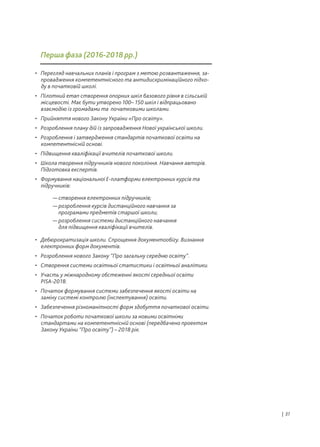 • Перегляд навчальних планів і програм з метою розвантаження, за-
провадження компетентнісного та антидискримінаційного підхо-
ду в початковій школі.
• Пілотний етап створення опорних шкіл базового рівня в сільській
місцевості. Має бути утворено 100– 150 шкіл і відпрацьовано
взаємодію із громадами та початковими школами.
• Прийняття нового Закону України «Про освіту».
• Розроблення плану дій із запровадження Нової української школи.
• Розроблення і затвердження стандартів початкової освіти на
компетентнісній основі.
• Підвищення кваліфікації вчителів початкової школи.
• Школа творення підручників нового покоління. Навчання авторів.
Підготовка експертів.
• Формування національної Е-платформи електронних курсів та
підручників:
• Дебюрократизація школи. Спрощення документообігу. Визнання
електронних форм документів.
• Розроблення нового Закону “Про загальну середню освіту”.
• Створення системи освітньої статистики і освітньої аналітики.
• Участь у міжнародному обстеженні якості середньої освіти
PISA-2018.
• Початок формування системи забезпечення якості освіти на
заміну системі контролю (інспектування) освіти.
• Забезпечення різноманітності форм здобуття початкової освіти.
• Початок роботи початкової школи за новими освітніми
стандартами на компетентнісній основі (передбачено проектом
Закону України “Про освіту”) – 2018 рік.
— створення електронних підручників;
— розроблення курсів дистанційного навчання за
програмами предметів старшої школи;
— розроблення системи дистанційного навчання
для підвищення кваліфікації вчителів.
Перша фаза (2016-2018 рр.)
| 31
 