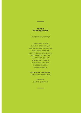 Г Р И Н Е В И Ч Л І Л І Я
Е Л Ь К І Н ОЛ Е КС А Н Д Р
К А Л А Ш Н І КО В А С В І ТЛ А Н А
КО Б Е Р Н И К І В А Н Н А
КО В Т У Н Е Ц Ь В ОЛ ОД И М И Р
М А К А Р Е Н КО О КС А Н А
М А Л А ХО В А ОЛ Е Н А
Н А Н АЄ В А Т Е Т Я Н А
У С АТ Е Н КО ГА Л И Н А
ХО Б З Е Й П А В Л О
Ш И Я Н Р О М А Н
З А ГА Л Ь Н А Р Е Д А К Ц І Я
Г Р И Щ Е Н КО М И Х А Й Л О
Д И З А Й Н
Ц А П КО Д М И Т Р О
Г Р У П А
У П О Р Я Д Н И К І В
(в алфавітному порядку)
 