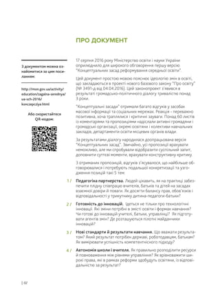 17 серпня 2016 року Міністерство освіти і науки України
оприлюднило для широкого обговорення першу версію
“Концептуальних засад реформування середньої освіти”.
Цей документ простою мовою пояснює ідеологію змін в освіті,
що закладаються в проекті нового базового закону “Про освіту”
(№ 3491-д від 04.04.2016). Цей законопроект з’явився в
результаті громадсько-політичного діалогу тривалістю понад
3 роки.
“Концептуальні засади” отримали багато відгуків у засобах
масової інформації та соціальних мережах. Реакція - переважно
позитивна, хоча траплялися і критичні зауваги. Понад 60 листів
із коментарями та пропозиціями надіслали активні громадяни і
громадські організації, окремі освітяни і колективи навчальних
закладів, департаменти освіти місцевих органів влади.
За результатами діалогу народилася доопрацьована версія
“Концептуальних засад”. Звичайно, усі пропозиції врахувати
неможливо, але ми спробували відобразити суспільний запит,
доповнити суттєві моменти, врахувати конструктивну критику.
З отриманих пропозицій, відгуків з’ясувалося, що найбільше об-
говорювалися і потребують подальшої конкретизації та узго-
дження позицій такі 5 тем:
Педагогіка партнерства. Людей цікавить, як на практиці забез-
печити плідну співпрацю вчителів, батьків та дітей на засадах
взаємної довіри й поваги. Як досягти балансу прав, обов’язків і
відповідальності у трикутнику дитина-педагоги-батьки?
Готовність до інновацій. Ідеться не тільки про технологічні
інновації. Які зміни потрібні в змісті освіти і формах навчання?
Чи готові до інновацій учителі, батьки, управлінці? Як підготу-
вати агентів змін? Де розташуються пілотні майданчики
інновацій?
Нові стандарти й результати навчання. Що вважати результа-
том? Який результат потрібен державі, роботодавцям, батькам?
Як вимірювати успішність компетентнісного підходу?
Автономія школи і вчителя. Як правильно розподілити ресурси
й повноваження між рівнями управління? Як врівноважити ши-
рокі права, які в рамках реформи здобудуть освітяни, із відпові-
дальністю за результат?
З документом можна оз-
найомитися за цим поси-
ланням:
http://mon.gov.ua/activity/
education/zagalna-serednya/
ua-sch-2016/
konczepcziya.html
Або скористайтеся
QR-кодом:
ПРО ДОКУМЕНТ
| 02
1 /
2 /
3 /
4 /
 