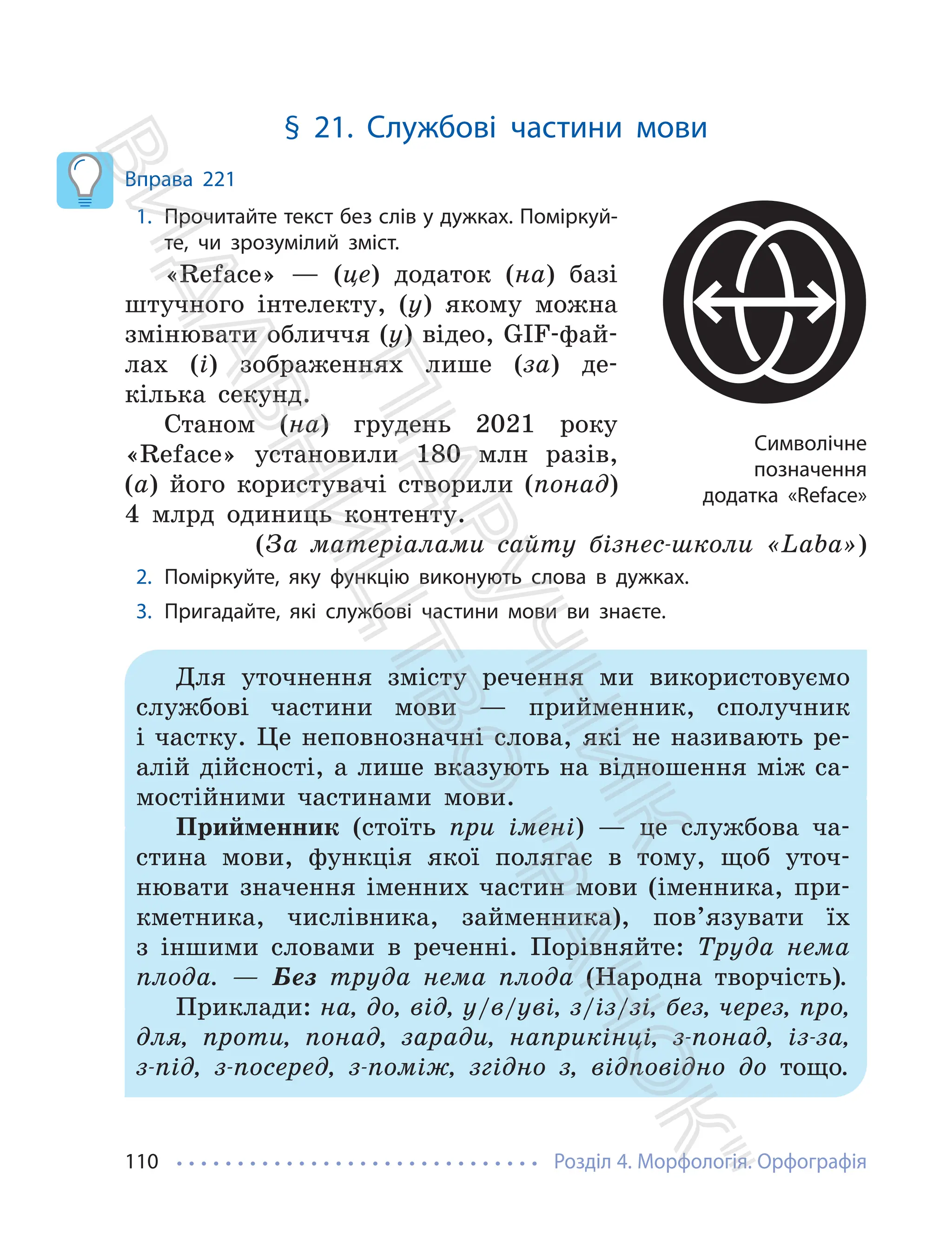 Розділ 4. Морфологія. Орфографія
110
§ 21. Службові частини мови
Вправа 221
1. Прочитайте текст без слів у дужках. Поміркуй-
те, чи зрозумілий зміст.
«Reface» — (це) додаток (на) базі
штучного інтелекту, (у) якому можна
змінювати обличчя (у) відео, GIF-фай-
лах (і) зображеннях лише (за) де-
кілька секунд.
Станом (на) грудень 2021 року
«Reface» установили 180 млн разів,
(а) його користувачі створили (понад)
4 млрд одиниць контенту.
(За матеріалами сайту бізнес-школи «Laba»)
2. Поміркуйте, яку функцію виконують слова в дужках.
3. Пригадайте, які службові частини мови ви знаєте.
Для уточнення змісту речення ми використовуємо
службові частини мови — прийменник, сполучник
і частку. Це неповнозначні слова, які не називають ре-
алій дійсності, а лише вказують на відношення між са-
мостійними частинами мови.
Прийменник (стоїть при імені) — це службова ча-
стина мови, функція якої полягає в тому, щоб уточ-
нювати значення іменних частин мови (іменника, при-
кметника, числівника, займенника), пов’язувати їх
з іншими словами в реченні. Порівняйте: Труда нема
плода. — Без труда нема плода (Народна творчість).
Приклади: на, до, від, у/в/уві, з/із/зі, без, через, про,
для, проти, понад, заради, наприкінці, з-понад, із-за,
з-під, з-посеред, з-поміж, згідно з, відповідно до тощо.
Символічне
позначення
додатка «Reface»
П
і
д
р
у
ч
н
и
к
В
и
д
а
в
н
и
ц
т
в
о
"
Р
а
н
о
к
"
 