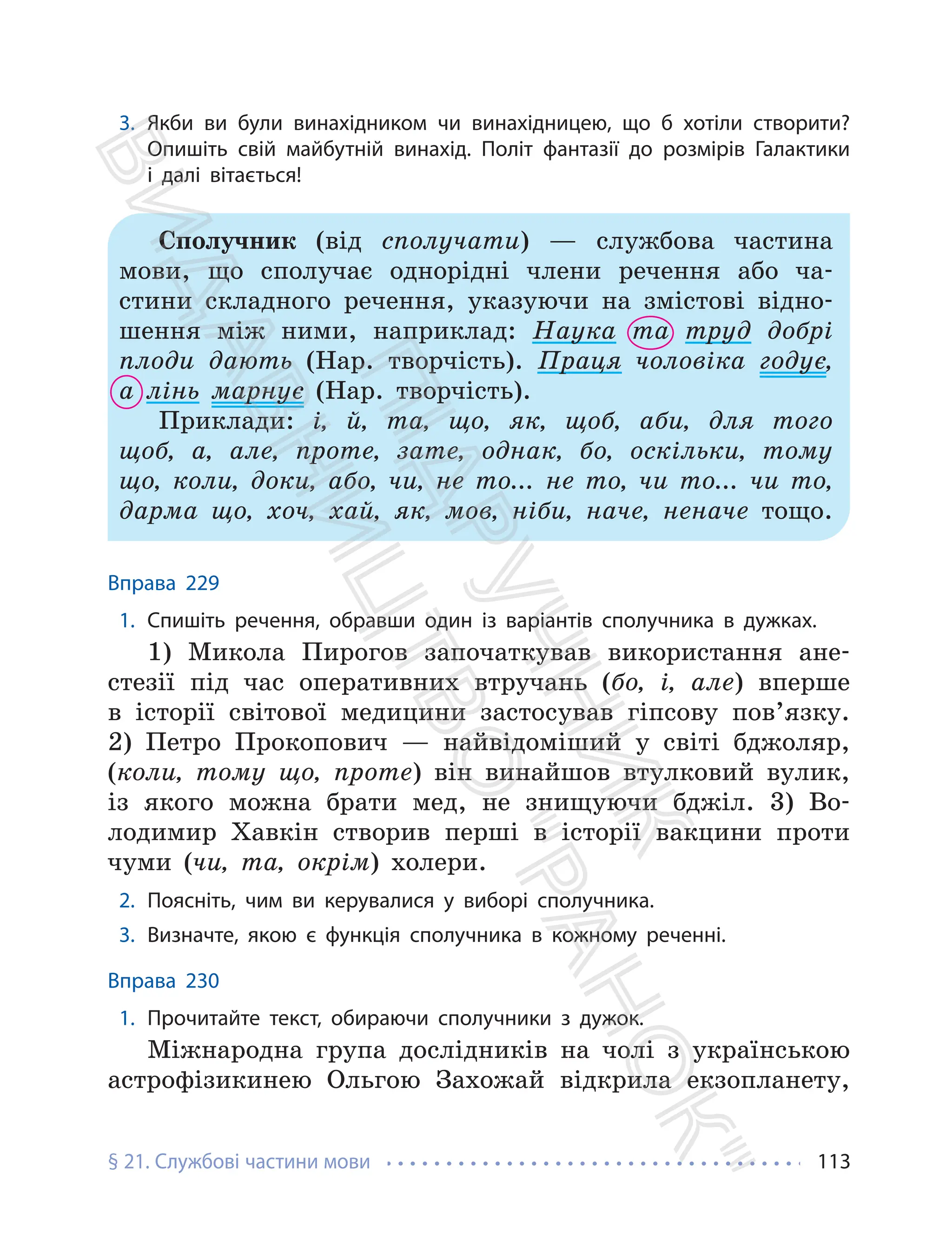 § 21. Службові частини мови 113
3. Якби ви були винахідником чи винахідницею, що б хотіли створити?
Опишіть свій майбутній винахід. Політ фантазії до розмірів Галактики
і далі вітається!
Сполучник (від сполучати) — службова частина
мови, що сполучає однорідні члени речення або ча-
стини складного речення, указуючи на змістові відно-
шення між ними, наприклад: Наука та труд добрі
плоди дають (Нар. творчість). Праця чоловіка годує,
а лінь марнує (Нар. творчість).
Приклади: і, й, та, що, як, щоб, аби, для того
щоб, а, але, проте, зате, однак, бо, оскільки, тому
що, коли, доки, або, чи, не то... не то, чи то... чи то,
дарма що, хоч, хай, як, мов, ніби, наче, неначе тощо.
Вправа 229
1. Спишіть речення, обравши один із варіантів сполучника в дужках.
1) Микола Пирогов започаткував використання ане-
стезії під час оперативних втручань (бо, і, але) вперше
в історії світової медицини застосував гіпсову пов’язку.
2) Петро Прокопович — найвідоміший у світі бджоляр,
(коли, тому що, проте) він винайшов втулковий вулик,
із якого можна брати мед, не знищуючи бджіл. 3) Во-
лодимир Хавкін створив перші в історії вакцини проти
чуми (чи, та, окрім) холери.
2. Поясніть, чим ви керувалися у виборі сполучника.
3. Визначте, якою є функція сполучника в кожному реченні.
Вправа 230
1. Прочитайте текст, обираючи сполучники з дужок.
Міжнародна група дослідників на чолі з українською
астрофізикинею Ольгою Захожай відкрила екзопланету,
П
і
д
р
у
ч
н
и
к
В
и
д
а
в
н
и
ц
т
в
о
"
Р
а
н
о
к
"
 