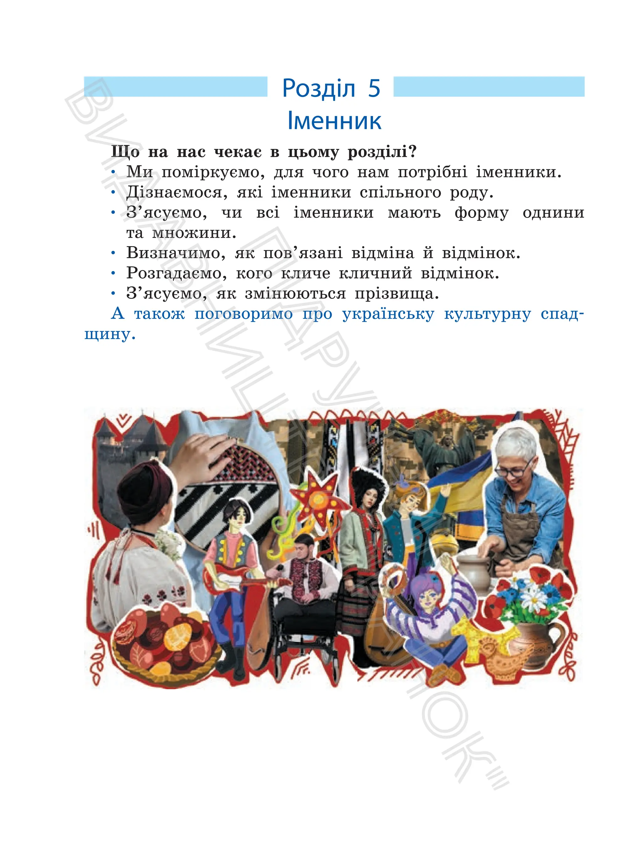 Розділ 5
Іменник
Що на нас чекає в цьому розділі?
• Ми поміркуємо, для чого нам потрібні іменники.
• Дізнаємося, які іменники спільного роду.
• З’ясуємо, чи всі іменники мають форму однини
та множини.
• Визначимо, як пов’язані відміна й відмінок.
• Розгадаємо, кого кличе кличний відмінок.
• З’ясуємо, як змінюються прізвища.
А також поговоримо про українську культурну спад-
щину.
П
і
д
р
у
ч
н
и
к
В
и
д
а
в
н
и
ц
т
в
о
"
Р
а
н
о
к
"
 