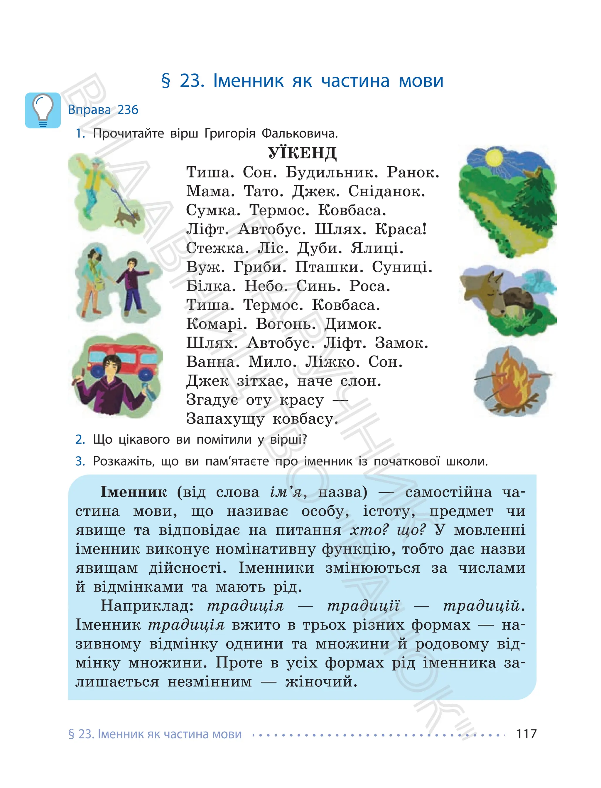 § 23. Іменник як частина мови 117
§ 23. Іменник як частина мови
Вправа 236
1. Прочитайте вірш Григорія Фальковича.
УЇКЕНД
Тиша. Сон. Будильник. Ранок.
Мама. Тато. Джек. Сніданок.
Сумка. Термос. Ковбаса.
Ліфт. Автобус. Шлях. Краса!
Стежка. Ліс. Дуби. Ялиці.
Вуж. Гриби. Пташки. Суниці.
Білка. Небо. Синь. Роса.
Тиша. Термос. Ковбаса.
Комарі. Вогонь. Димок.
Шлях. Автобус. Ліфт. Замок.
Ванна. Мило. Ліжко. Сон.
Джек зітхає, наче слон.
Згадує оту красу —
Запахущу ковбасу.
2. Що цікавого ви помітили у вірші?
3. Розкажіть, що ви пам’ятаєте про іменник із початкової школи.
Іменник (від слова ім’я, назва) — самостійна ча-
стина мови, що називає особу, істоту, предмет чи
явище та відповідає на питання хто? що? У мовленні
іменник виконує номінативну функцію, тобто дає назви
явищам дійсності. Іменники змінюються за числами
й відмінками та мають рід.
Наприклад: традиція — традиції — традицій.
Іменник традиція вжито в трьох різних формах — на-
зивному відмінку однини та множини й родовому від-
мінку множини. Проте в усіх формах рід іменника за-
лишається незмінним — жіночий.
П
і
д
р
у
ч
н
и
к
В
и
д
а
в
н
и
ц
т
в
о
"
Р
а
н
о
к
"
 