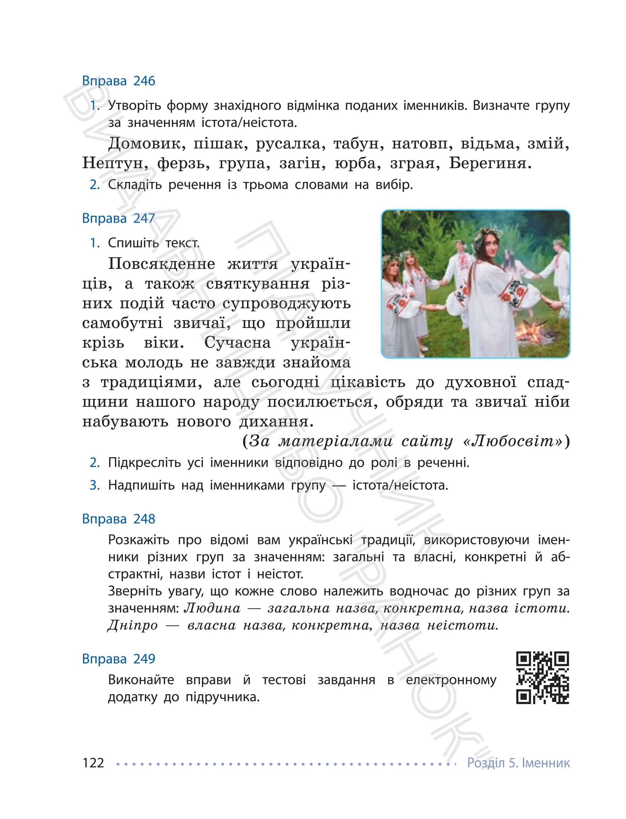 Розділ 5. Іменник
122
Вправа 246
1. Утворіть форму знахідного відмінка поданих іменників. Визначте групу
за значенням істота/неістота.
Домовик, пішак, русалка, табун, натовп, відьма, змій,
Нептун, ферзь, група, загін, юрба, зграя, Берегиня.
2. Складіть речення із трьома словами на вибір.
Вправа 247
1. Спишіть текст.
Повсякденне життя україн-
ців, а також святкування різ-
них подій часто супроводжують
самобутні звичаї, що пройшли
крізь віки. Сучасна україн-
ська молодь не завжди знайома
з традиціями, але сьогодні цікавість до духовної спад-
щини нашого народу посилюється, обряди та звичаї ніби
набувають нового дихання.
(За матеріалами сайту «Любосвіт»)
2. Підкресліть усі іменники відповідно до ролі в реченні.
3. Надпишіть над іменниками групу — істота/неістота.
Вправа 248
Розкажіть про відомі вам українські традиції, використовуючи імен-
ники різних груп за значенням: загальні та власні, конкретні й аб-
страктні, назви істот і неістот.
Зверніть увагу, що кожне слово належить водночас до різних груп за
значенням: Людина — загальна назва, конкретна, назва істоти.
Дніпро — власна назва, конкретна, назва неістоти.
Вправа 249
Виконайте вправи й тестові завдання в електронному
додатку до підручника.
П
і
д
р
у
ч
н
и
к
В
и
д
а
в
н
и
ц
т
в
о
"
Р
а
н
о
к
"
 