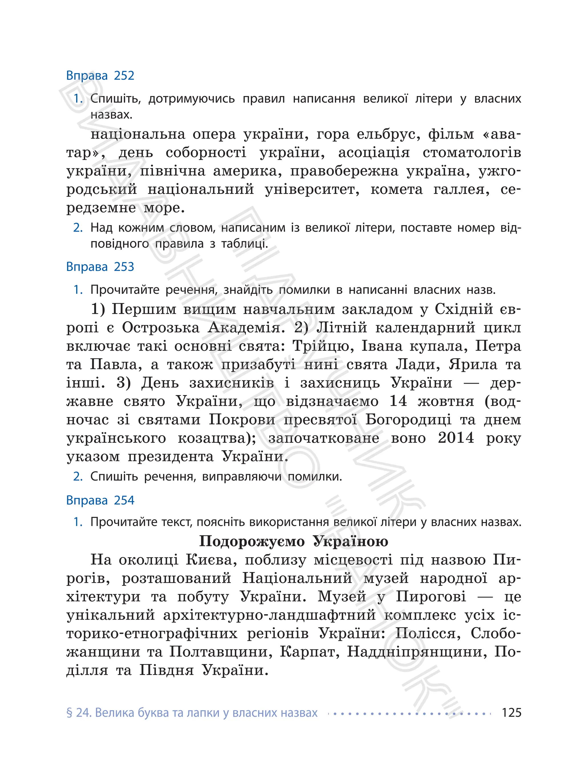 § 24. Велика буква та лапки у власних назвах 125
Вправа 252
1. Спишіть, дотримуючись правил написання великої літери у власних
назвах.
національна опера україни, гора ельбрус, фільм «ава-
тар», день соборності україни, асоціація стоматологів
україни, північна америка, правобережна україна, ужго-
родський національний університет, комета галлея, се-
редземне море.
2. Над кожним словом, написаним із великої літери, поставте номер від-
повідного правила з таблиці.
Вправа 253
1. Прочитайте речення, знайдіть помилки в написанні власних назв.
1) Першим вищим навчальним закладом у Східній єв-
ропі є Острозька Академія. 2) Літній календарний цикл
включає такі основні свята: Трійцю, Івана купала, Петра
та Павла, а також призабуті нині свята Лади, Ярила та
інші. 3) День захисників і захисниць України — дер-
жавне свято України, що відзначаємо 14 жовтня (вод-
ночас зі святами Покрови пресвятої Богородиці та днем
українського козацтва); започатковане воно 2014 року
указом президента України.
2. Спишіть речення, виправляючи помилки.
Вправа 254
1. Прочитайте текст, поясніть використання великої літери у власних назвах.
Подорожуємо Україною
На околиці Києва, поблизу місцевості під назвою Пи-
рогів, розташований Національний музей народної ар-
хітектури та побуту України. Музей у Пирогові — це
унікальний архітектурно-ландшафтний комплекс усіх іс-
торико-етнографічних регіонів України: Полісся, Слобо-
жанщини та Полтавщини, Карпат, Наддніпрянщини, По-
ділля та Півдня України.
П
і
д
р
у
ч
н
и
к
В
и
д
а
в
н
и
ц
т
в
о
"
Р
а
н
о
к
"
 