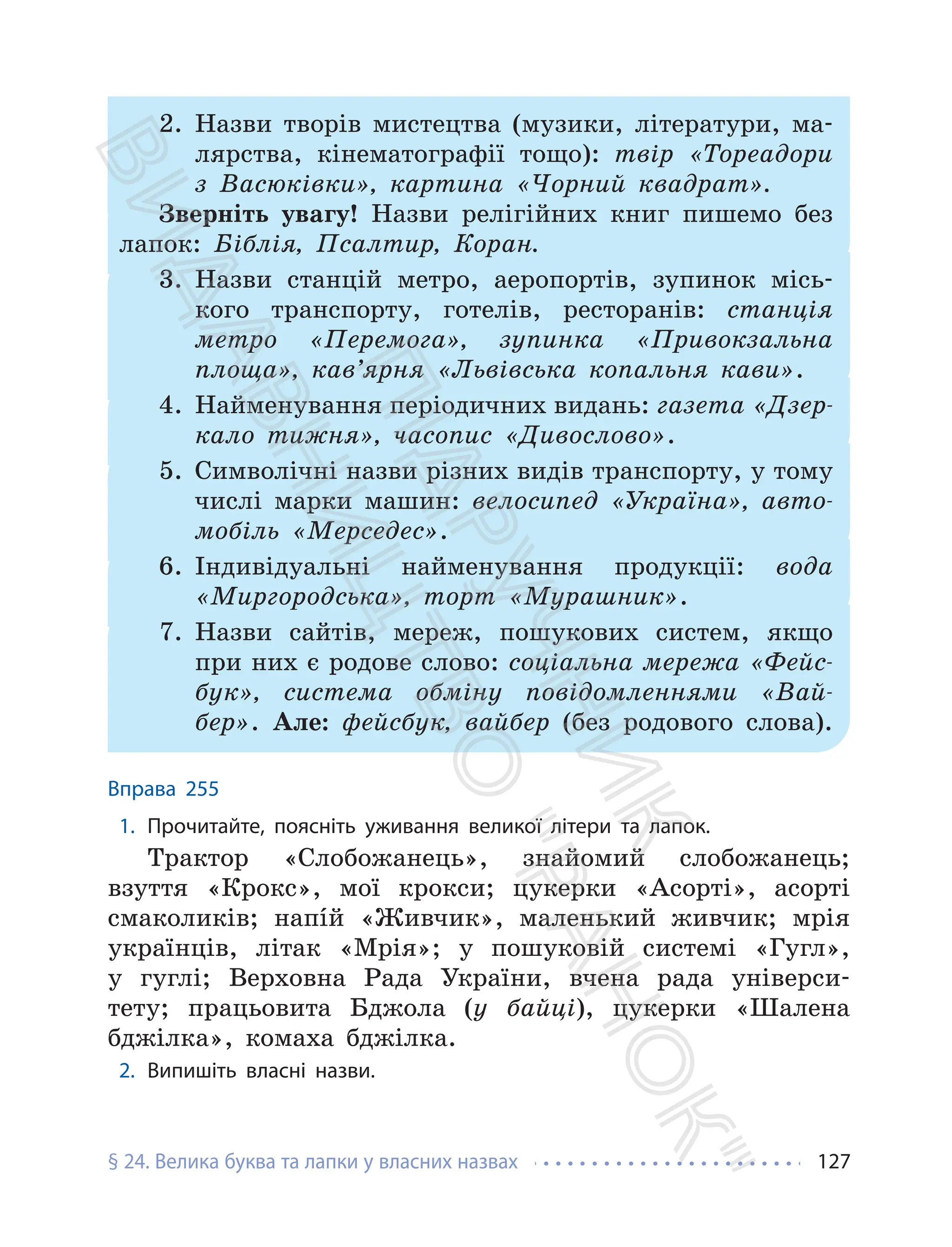 § 24. Велика буква та лапки у власних назвах 127
2. Назви творів мистецтва (музики, літератури, ма-
лярства, кінематографії тощо): твір «Тореадори
з Васюківки», картина «Чорний квадрат».
Зверніть увагу! Назви релігійних книг пишемо без
лапок: Біблія, Псалтир, Коран.
3. Назви станцій метро, аеропортів, зупинок місь-
кого транспорту, готелів, ресторанів: станція
метро «Перемога», зупинка «Привокзальна
площа», кав’ярня «Львівська копальня кави».
4. Найменування періодичних видань: газета «Дзер-
кало тижня», часопис «Дивослово».
5. Символічні назви різних видів транспорту, у тому
числі марки машин: велосипед «Україна», авто-
мобіль «Мерседес».
6. Індивідуальні найменування продукції: вода
«Миргородська», торт «Мурашник».
7. Назви сайтів, мереж, пошукових систем, якщо
при них є родове слово: соціальна мережа «Фейс-
бук», система обміну повідомленнями «Вай-
бер». Але: фейсбук, вайбер (без родового слова).
Вправа 255
1. Прочитайте, поясніть уживання великої літери та лапок.
Трактор «Слобожанець», знайомий слобожанець;
взуття «Крокс», мої крокси; цукерки «Асорті», асорті
смаколиків; напíй «Живчик», маленький живчик; мрія
українців, літак «Мрія»; у пошуковій системі «Гугл»,
у гуглі; Верховна Рада України, вчена рада універси-
тету; працьовита Бджола (у байці), цукерки «Шалена
бджілка», комаха бджілка.
2. Випишіть власні назви.
П
і
д
р
у
ч
н
и
к
В
и
д
а
в
н
и
ц
т
в
о
"
Р
а
н
о
к
"
 