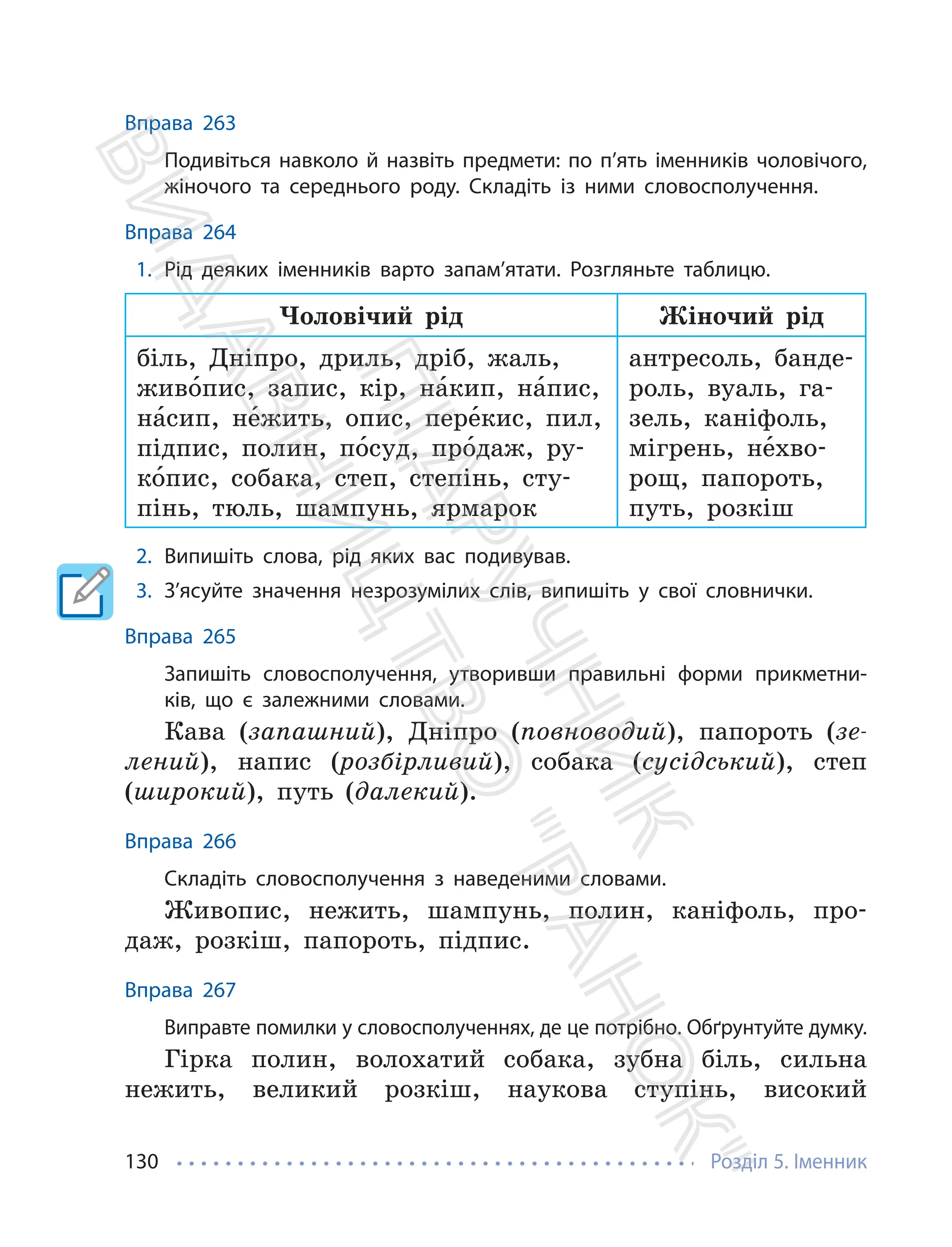 Розділ 5. Іменник
130
Вправа 263
Подивіться навколо й назвіть предмети: по п’ять іменників чоловічого,
жіночого та середнього роду. Складіть із ними словосполучення.
Вправа 264
1. Рід деяких іменників варто запам’ятати. Розгляньте таблицю.
Чоловічий рід Жіночий рід
біль, Дніпро, дриль, дріб, жаль,
живо́пис, запис, кір, на́кип, на́пис,
на́сип, не́жить, опис, пере́кис, пил,
підпис, полин, по́суд, про́даж, ру-
ко́пис, собака, степ, степінь, сту-
пінь, тюль, шампунь, ярмарок
антресоль, банде-
роль, вуаль, га-
зель, каніфоль,
мігрень, не́хво-
рощ, папороть,
путь, розкіш
2. Випишіть слова, рід яких вас подивував.
3. З’ясуйте значення незрозумілих слів, випишіть у свої словнички.
Вправа 265
Запишіть словосполучення, утворивши правильні форми прикметни-
ків, що є залежними словами.
Кава (запашний), Дніпро (повноводий), папороть (зе-
лений), напис (розбірливий), собака (сусідський), степ
(широкий), путь (далекий).
Вправа 266
Складіть словосполучення з наведеними словами.
Живопис, нежить, шампунь, полин, каніфоль, про-
даж, розкіш, папороть, підпис.
Вправа 267
Виправте помилки у словосполученнях, де це потрібно. Обґрунтуйте думку.
Гірка полин, волохатий собака, зубна біль, сильна
нежить, великий розкіш, наукова ступінь, високий
П
і
д
р
у
ч
н
и
к
В
и
д
а
в
н
и
ц
т
в
о
"
Р
а
н
о
к
"
 
