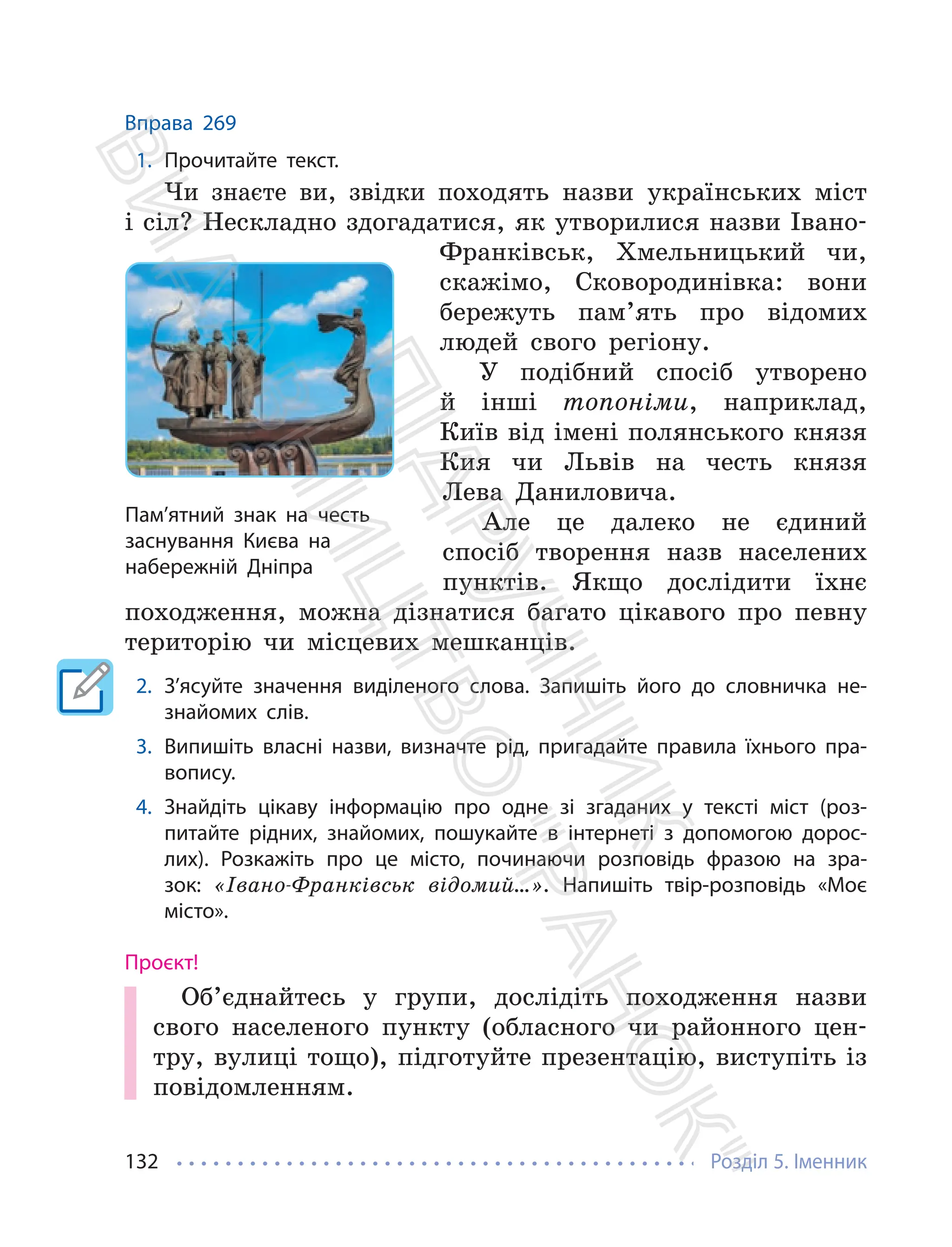 Розділ 5. Іменник
132
Вправа 269
1. Прочитайте текст.
Чи знаєте ви, звідки походять назви українських міст
і сіл? Нескладно здогадатися, як утворилися назви Івано-
Франківськ, Хмельницький чи,
скажімо, Сковородинівка: вони
бережуть пам’ять про відомих
людей свого регіону.
У подібний спосіб утворено
й інші топоніми, наприклад,
Київ від імені полянського князя
Кия чи Львів на честь князя
Лева Даниловича.
Але це далеко не єдиний
спосіб творення назв населених
пунктів. Якщо дослідити їхнє
походження, можна дізнатися багато цікавого про певну
територію чи місцевих мешканців.
2. З’ясуйте значення виділеного слова. Запишіть його до словничка не-
знайомих слів.
3. Випишіть власні назви, визначте рід, пригадайте правила їхнього пра-
вопису.
4. Знайдіть цікаву інформацію про одне зі згаданих у тексті міст (роз-
питайте рідних, знайомих, пошукайте в інтернеті з допомогою дорос-
лих). Розкажіть про це місто, починаючи розповідь фразою на зра-
зок: «Івано-Франківськ відомий…». Напишіть твір-розповідь «Моє
місто».
Проєкт!
Об’єднайтесь у групи, дослідіть походження назви
свого населеного пункту (обласного чи районного цен-
тру, вулиці тощо), підготуйте презентацію, виступіть із
повідомленням.
Пам’ятний знак на честь
заснування Києва на
набережній Дніпра
П
і
д
р
у
ч
н
и
к
В
и
д
а
в
н
и
ц
т
в
о
"
Р
а
н
о
к
"
 
