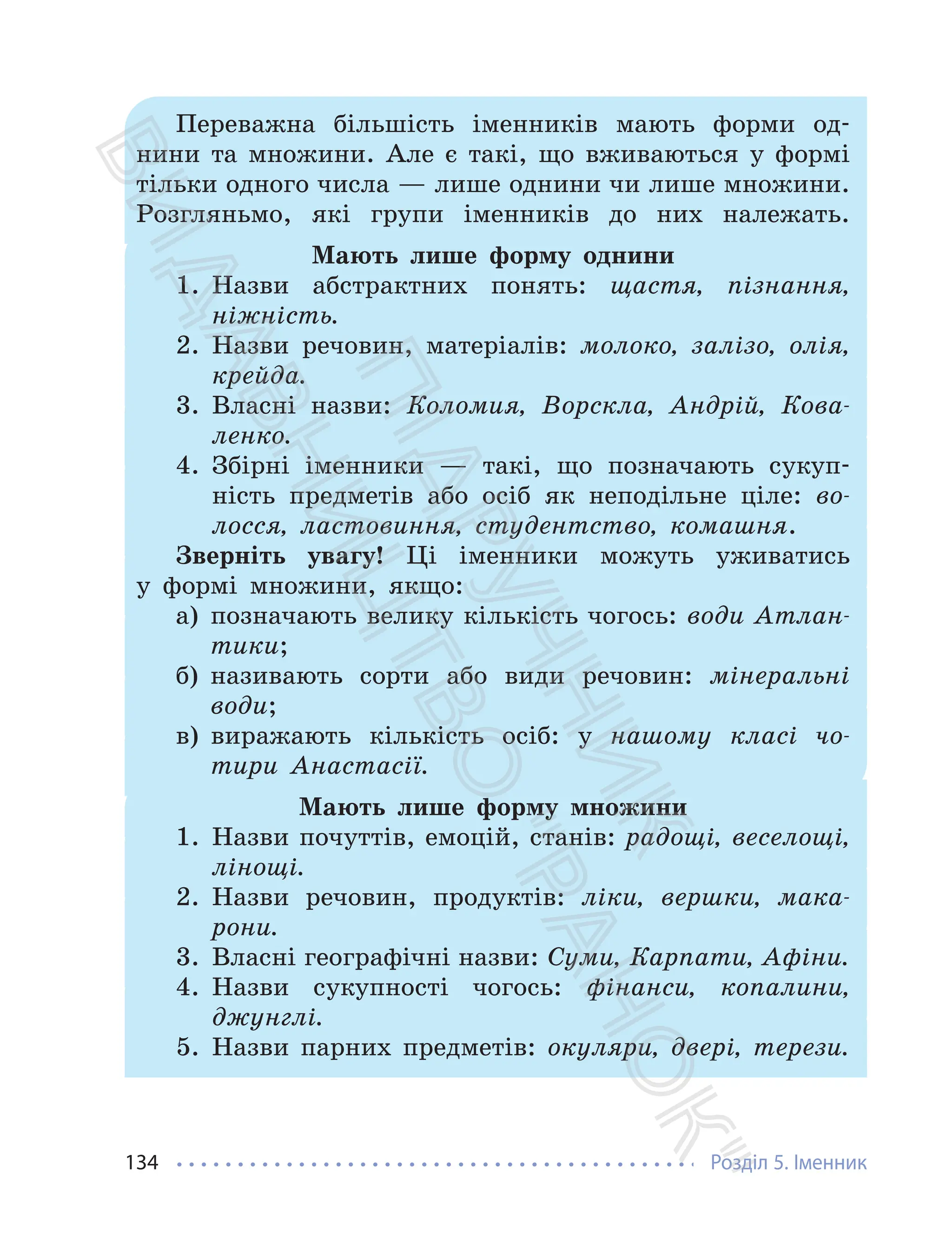 Розділ 5. Іменник
134
Переважна більшість іменників мають форми од-
нини та множини. Але є такі, що вживаються у формі
тільки одного числа — лише однини чи лише множини.
Розгляньмо, які групи іменників до них належать.
Мають лише форму однини
1. Назви абстрактних понять: щастя, пізнання,
ніжність.
2. Назви речовин, матеріалів: молоко, залізо, олія,
крейда.
3. Власні назви: Коломия, Ворскла, Андрій, Кова-
ленко.
4. Збірні іменники — такі, що позначають сукуп-
ність предметів або осіб як неподільне ціле: во-
лосся, ластовиння, студентство, комашня.
Зверніть увагу! Ці іменники можуть уживатись
у формі множини, якщо:
а) позначають велику кількість чогось: води Атлан-
тики;
б) називають сорти або види речовин: мінеральні
води;
в) виражають кількість осіб: у нашому класі чо-
тири Анастасії.
Мають лише форму множини
1. Назви почуттів, емоцій, станів: радощі, веселощі,
лінощі.
2. Назви речовин, продуктів: ліки, вершки, мака-
рони.
3. Власні географічні назви: Суми, Карпати, Афіни.
4. Назви сукупності чогось: фінанси, копалини,
джунглі.
5. Назви парних предметів: окуляри, двері, терези.
П
і
д
р
у
ч
н
и
к
В
и
д
а
в
н
и
ц
т
в
о
"
Р
а
н
о
к
"
 
