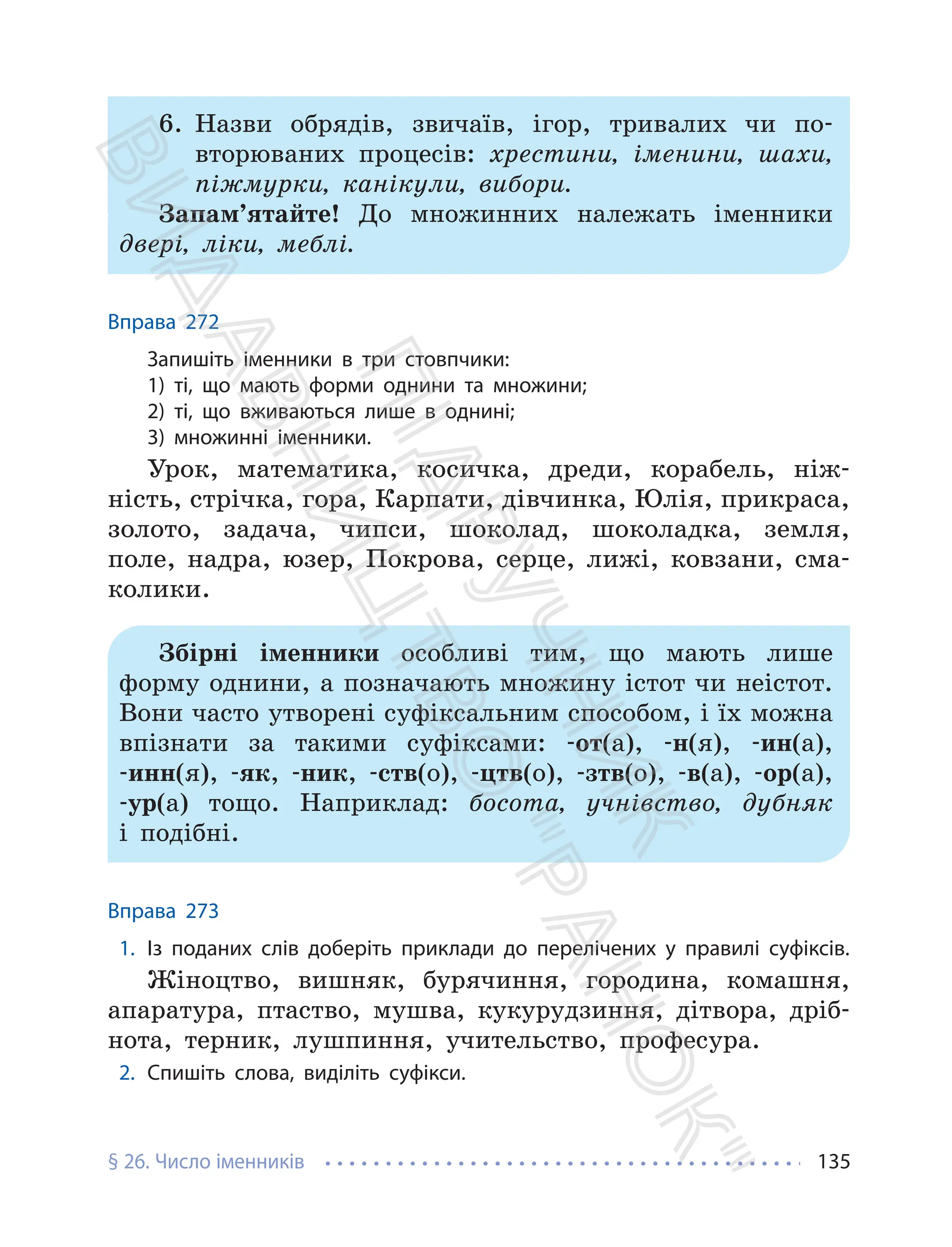 § 26. Число іменників 135
6. Назви обрядів, звичаїв, ігор, тривалих чи по-
вторюваних процесів: хрестини, іменини, шахи,
піжмурки, канікули, вибори.
Запам’ятайте! До множинних належать іменники
двері, ліки, меблі.
Вправа 272
Запишіть іменники в три стовпчики:
1) ті, що мають форми однини та множини;
2) ті, що вживаються лише в однині;
3) множинні іменники.
Урок, математика, косичка, дреди, корабель, ніж-
ність, стрічка, гора, Карпати, дівчинка, Юлія, прикраса,
золото, задача, чипси, шоколад, шоколадка, земля,
поле, надра, юзер, Покрова, серце, лижі, ковзани, сма-
колики.
Збірні іменники особливі тим, що мають лише
форму однини, а позначають множину істот чи неістот.
Вони часто утворені суфіксальним способом, і їх можна
впізнати за такими суфіксами: -от(а), -н(я), -ин(а),
-инн(я), -як, -ник, -ств(о), -цтв(о), -зтв(о), -в(а), -ор(а),
-ур(а) тощо. Наприклад: босота, учнівство, дубняк
і подібні.
Вправа 273
1. Із поданих слів доберіть приклади до перелічених у правилі суфіксів.
Жіноцтво, вишняк, бурячиння, городина, комашня,
апаратура, птаство, мушва, кукурудзиння, дітвора, дріб-
нота, терник, лушпиння, учительство, професура.
2. Спишіть слова, виділіть суфікси.
П
і
д
р
у
ч
н
и
к
В
и
д
а
в
н
и
ц
т
в
о
"
Р
а
н
о
к
"
 