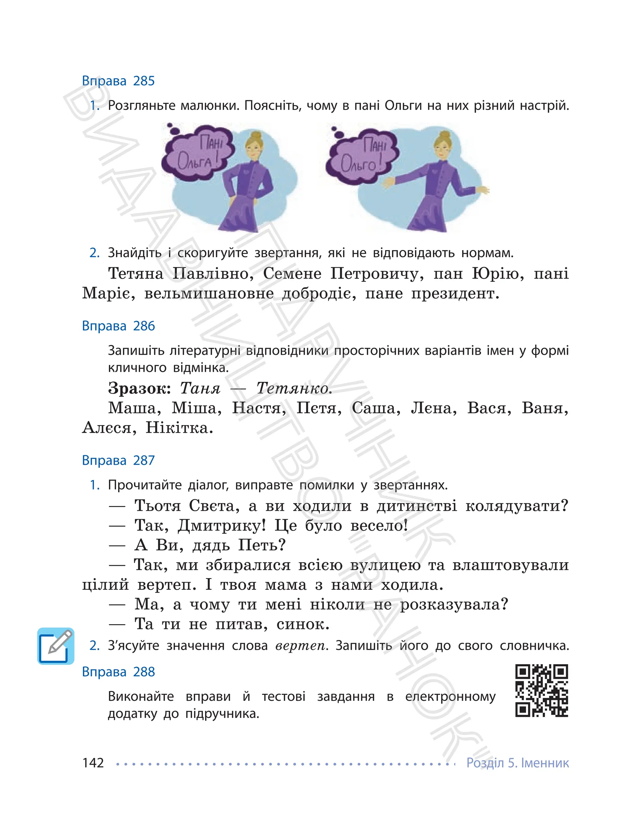 Розділ 5. Іменник
142
Вправа 285
1. Розгляньте малюнки. Поясніть, чому в пані Ольги на них різний настрій.
2. Знайдіть і скоригуйте звертання, які не відповідають нормам.
Тетяна Павлівно, Семене Петровичу, пан Юрію, пані
Маріє, вельмишановне добродіє, пане президент.
Вправа 286
Запишіть літературні відповідники просторічних варіантів імен у формі
кличного відмінка.
Зразок: Таня — Тетянко.
Маша, Міша, Настя, Пєтя, Саша, Лєна, Вася, Ваня,
Алєся, Нікітка.
Вправа 287
1. Прочитайте діалог, виправте помилки у звертаннях.
— Тьотя Свєта, а ви ходили в дитинстві колядувати?
— Так, Дмитрику! Це було весело!
— А Ви, дядь Петь?
— Так, ми збиралися всією вулицею та влаштовували
цілий вертеп. І твоя мама з нами ходила.
— Ма, а чому ти мені ніколи не розказувала?
— Та ти не питав, синок.
2. З’ясуйте значення слова вертеп. Запишіть його до свого словничка.
Вправа 288
Виконайте вправи й тестові завдання в електронному
додатку до підручника.
П
і
д
р
у
ч
н
и
к
В
и
д
а
в
н
и
ц
т
в
о
"
Р
а
н
о
к
"
 