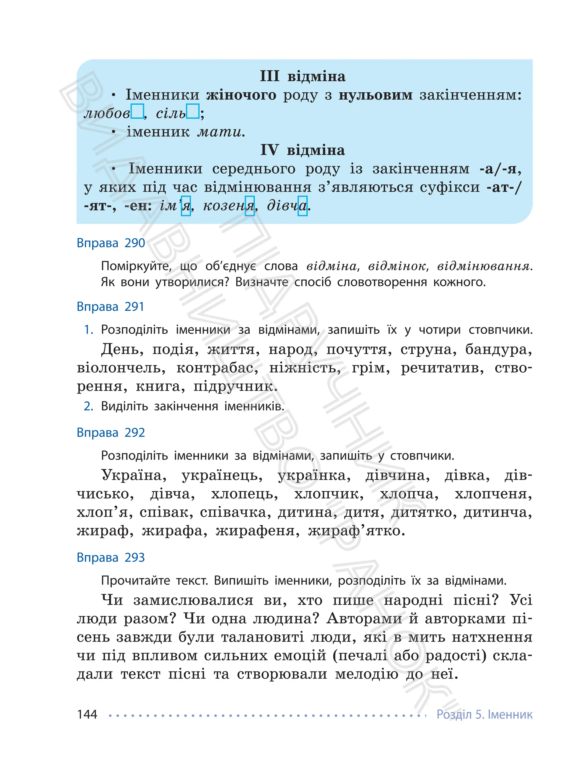 Розділ 5. Іменник
144
ІІІ відміна
• Іменники жіночого роду з нульовим закінченням:
любов , сіль ;
• іменник мати.
ІV відміна
• Іменники середнього роду із закінченням -а/-я,
у яких під час відмінювання з’являються суфікси -ат-/
-ят-, -ен: ім’я, козеня, дівча.
Вправа 290
Поміркуйте, що об’єднує слова відміна, відмінок, відмінювання.
Як вони утворилися? Визначте спосіб словотворення кожного.
Вправа 291
1. Розподіліть іменники за відмінами, запишіть їх у чотири стовпчики.
День, подія, життя, народ, почуття, струна, бандура,
віолончель, контрабас, ніжність, грім, речитатив, ство-
рення, книга, підручник.
2. Виділіть закінчення іменників.
Вправа 292
Розподіліть іменники за відмінами, запишіть у стовпчики.
Україна, українець, українка, дівчина, дівка, дів-
чисько, дівча, хлопець, хлопчик, хлопча, хлопченя,
хлоп’я, співак, співачка, дитина, дитя, дитятко, дитинча,
жираф, жирафа, жирафеня, жираф’ятко.
Вправа 293
Прочитайте текст. Випишіть іменники, розподіліть їх за відмінами.
Чи замислювалися ви, хто пише народні пісні? Усі
люди разом? Чи одна людина? Авторами й авторками пі-
сень завжди були талановиті люди, які в мить натхнення
чи під впливом сильних емоцій (печалі або радості) скла-
дали текст пісні та створювали мелодію до неї.
П
і
д
р
у
ч
н
и
к
В
и
д
а
в
н
и
ц
т
в
о
"
Р
а
н
о
к
"
 