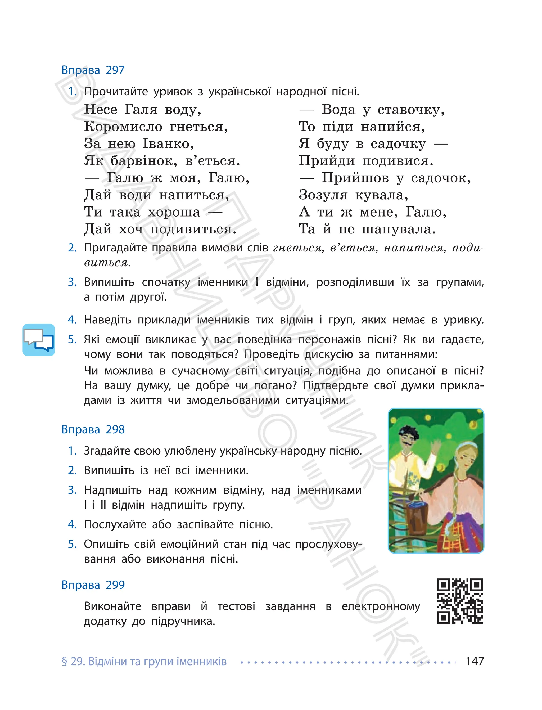 § 29. Відміни та групи іменників 147
Вправа 297
1. Прочитайте уривок з української народної пісні.
Несе Галя воду,
Коромисло гнеться,
За нею Іванко,
Як барвінок, в’ється.
— Галю ж моя, Галю,
Дай води напиться,
Ти така хороша —
Дай хоч подивиться.
— Вода у ставочку,
То піди напийся,
Я буду в садочку —
Прийди подивися.
— Прийшов у садочок,
Зозуля кувала,
А ти ж мене, Галю,
Та й не шанувала.
2. Пригадайте правила вимови слів гнеться, в’ється, напиться, поди-
виться.
3. Випишіть спочатку іменники І відміни, розподіливши їх за групами,
а потім другої.
4. Наведіть приклади іменників тих відмін і груп, яких немає в уривку.
5. Які емоції викликає у вас поведінка персонажів пісні? Як ви гадаєте,
чому вони так поводяться? Проведіть дискусію за питаннями:
Чи можлива в сучасному світі ситуація, подібна до описаної в пісні?
На вашу думку, це добре чи погано? Підтвердьте свої думки прикла-
дами із життя чи змодельованими ситуаціями.
Вправа 298
1. Згадайте свою улюблену українську народну пісню.
2. Випишіть із неї всі іменники.
3. Надпишіть над кожним відміну, над іменниками
І і ІІ відмін надпишіть групу.
4. Послухайте або заспівайте пісню.
5. Опишіть свій емоційний стан під час прослухову-
вання або виконання пісні.
Вправа 299
Виконайте вправи й тестові завдання в електронному
додатку до підручника.
П
і
д
р
у
ч
н
и
к
В
и
д
а
в
н
и
ц
т
в
о
"
Р
а
н
о
к
"
 