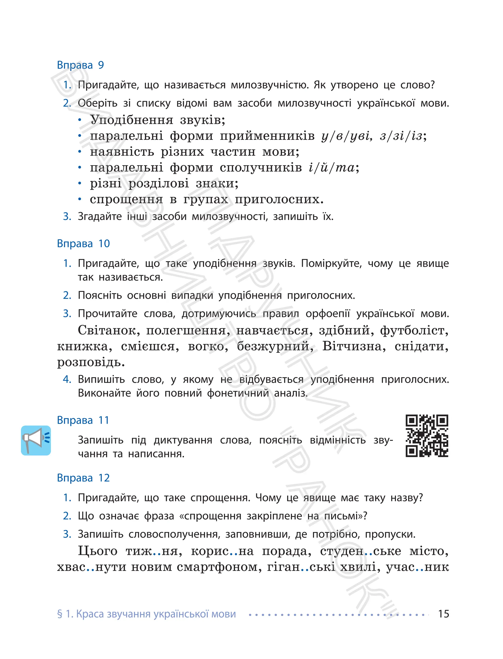 § 1. Краса звучання української мови 15
Вправа 9
1. Пригадайте, що називається милозвучністю. Як утворено це слово?
2. Оберіть зі списку відомі вам засоби милозвучності української мови.
• Уподібнення звуків;
• паралельні форми прийменників у/в/уві, з/зі/із;
• наявність різних частин мови;
• паралельні форми сполучників і/й/та;
• різні розділові знаки;
• спрощення в групах приголосних.
3. Згадайте інші засоби милозвучності, запишіть їх.
Вправа 10
1. Пригадайте, що таке уподібнення звуків. Поміркуйте, чому це явище
так називається.
2. Поясніть основні випадки уподібнення приголосних.
3. Прочитайте слова, дотримуючись правил орфоепії української мови.
Світанок, полегшення, навчається, здібний, футболіст,
книжка, смієшся, вогко, безжурний, Вітчизна, снідати,
розповідь.
4. Випишіть слово, у якому не відбувається уподібнення приголосних.
Виконайте його повний фонетичний аналіз.
Вправа 11
Запишіть під диктування слова, поясніть відмінність зву-
чання та написання.
Вправа 12
1. Пригадайте, що таке спрощення. Чому це явище має таку назву?
2. Що означає фраза «спрощення закріплене на письмі»?
3. Запишіть словосполучення, заповнивши, де потрібно, пропуски.
Цього тиж..ня, корис..на порада, студен..ське місто,
хвас..нути новим смартфоном, гіган..ські хвилі, учас..ник
П
і
д
р
у
ч
н
и
к
В
и
д
а
в
н
и
ц
т
в
о
"
Р
а
н
о
к
"
 
