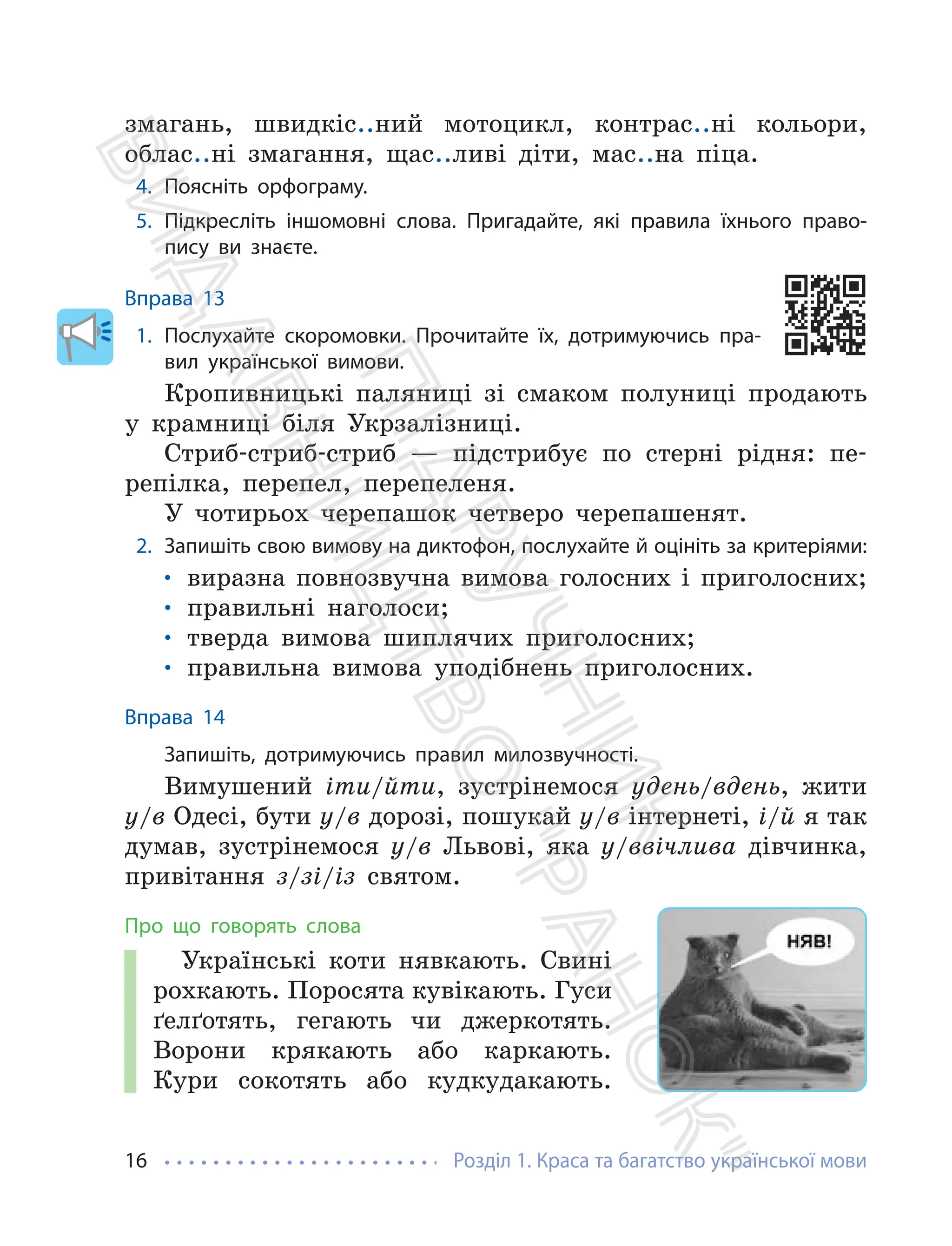 Розділ 1. Краса та багатство української мови
16
змагань, швидкіс..ний мотоцикл, контрас..ні кольори,
облас..ні змагання, щас..ливі діти, мас..на піца.
4. Поясніть орфограму.
5. Підкресліть іншомовні слова. Пригадайте, які правила їхнього право-
пису ви знаєте.
Вправа 13
1. Послухайте скоромовки. Прочитайте їх, дотримуючись пра-
вил української вимови.
Кропивницькі паляниці зі смаком полуниці продають
у крамниці біля Укрзалізниці.
Стриб-стриб-стриб — підстрибує по стерні рідня: пе-
репілка, перепел, перепеленя.
У чотирьох черепашок четверо черепашенят.
2. Запишіть свою вимову на диктофон, послухайте й оцініть за критеріями:
• виразна повнозвучна вимова голосних і приголосних;
• правильні наголоси;
• тверда вимова шиплячих приголосних;
• правильна вимова уподібнень приголосних.
Вправа 14
Запишіть, дотримуючись правил милозвучності.
Вимушений іти/йти, зустрінемося удень/вдень, жити
у/в Одесі, бути у/в дорозі, пошукай у/в інтернеті, і/й я так
думав, зустрінемося у/в Львові, яка у/ввічлива дівчинка,
привітання з/зі/із святом.
Про що говорять слова
Українські коти нявкають. Свині
рохкають. Поросята кувікають. Гуси
ґелґотять, гегають чи джеркотять.
Ворони крякають або каркають.
Кури сокотять або кудкудакають.
П
і
д
р
у
ч
н
и
к
В
и
д
а
в
н
и
ц
т
в
о
"
Р
а
н
о
к
"
 