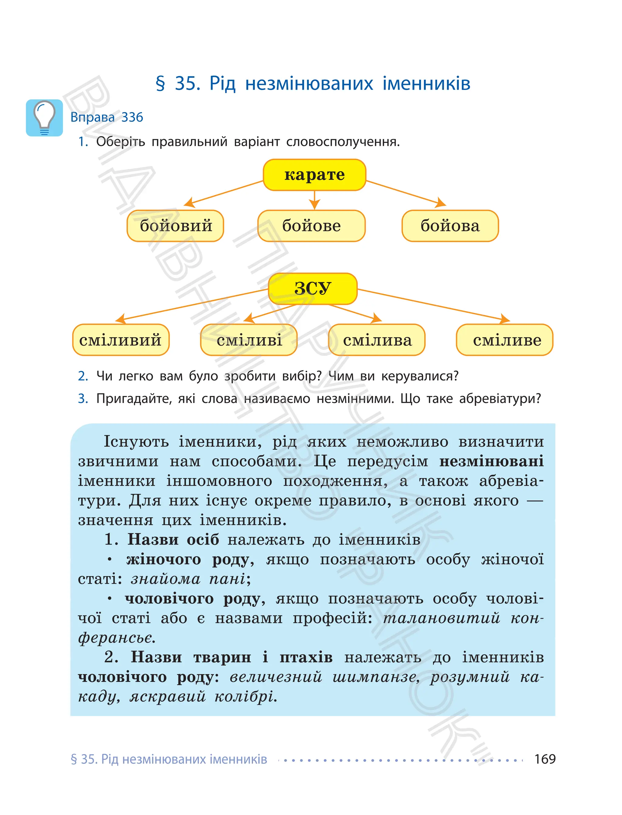§ 35. Рід незмінюваних іменників 169
§ 35. Рід незмінюваних іменників
Вправа 336
1. Оберіть правильний варіант словосполучення.
ЗСУ
бойовий
карате
бойова
бойове
сміливий смілива
сміливі сміливе
2. Чи легко вам було зробити вибір? Чим ви керувалися?
3. Пригадайте, які слова називаємо незмінними. Що таке абревіатури?
Існують іменники, рід яких неможливо визначити
звичними нам способами. Це передусім незмінювані
іменники іншомовного походження, а також абревіа-
тури. Для них існує окреме правило, в основі якого —
значення цих іменників.
1. Назви осіб належать до іменників
• жіночого роду, якщо позначають особу жіночої
статі: знайома пані;
• чоловічого роду, якщо позначають особу чолові-
чої статі або є назвами професій: талановитий кон-
ферансьє.
2. Назви тварин і птахів належать до іменників
чоловічого роду: величезний шимпанзе, розумний ка-
каду, яскравий колібрі.
П
і
д
р
у
ч
н
и
к
В
и
д
а
в
н
и
ц
т
в
о
"
Р
а
н
о
к
"
 
