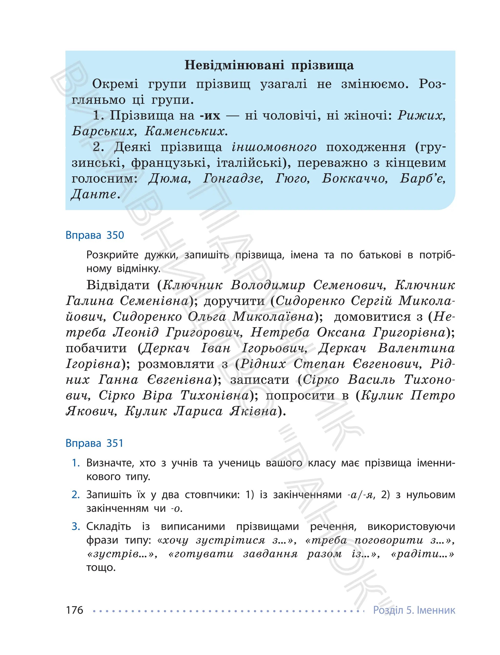 Розділ 5. Іменник
176
Невідмінювані прізвища
Окремі групи прізвищ узагалі не змінюємо. Роз-
гляньмо ці групи.
1. Прізвища на -их — ні чоловічі, ні жіночі: Рижих,
Барських, Каменських.
2. Деякі прізвища іншомовного походження (гру-
зинські, французькі, італійські), переважно з кінцевим
голосним: Дюма, Гонгадзе, Гюго, Боккаччо, Барб’є,
Данте.
Вправа 350
Розкрийте дужки, запишіть прізвища, імена та по батькові в потріб-
ному відмінку.
Відвідати (Ключник Володимир Семенович, Ключник
Галина Семенівна); доручити (Сидоренко Сергій Микола-
йович, Сидоренко Ольга Миколаївна); домовитися з (Не-
треба Леонід Григорович, Нетреба Оксана Григорівна);
побачити (Деркач Іван Ігорьович, Деркач Валентина
Ігорівна); розмовляти з (Рідних Степан Євгенович, Рід-
них Ганна Євгенівна); записати (Сірко Василь Тихоно-
вич, Сірко Віра Тихонівна); попросити в (Кулик Петро
Якович, Кулик Лариса Яківна).
Вправа 351
1. Визначте, хто з учнів та учениць вашого класу має прізвища іменни-
кового типу.
2. Запишіть їх у два стовпчики: 1) із закінченнями -а/-я, 2) з нульовим
закінченням чи -о.
3. Складіть із виписаними прізвищами речення, використовуючи
фрази типу: «хочу зустрітися з…», «треба поговорити з…»,
«зустрів…», «готувати завдання разом із…», «радіти…»
тощо.
П
і
д
р
у
ч
н
и
к
В
и
д
а
в
н
и
ц
т
в
о
"
Р
а
н
о
к
"
 